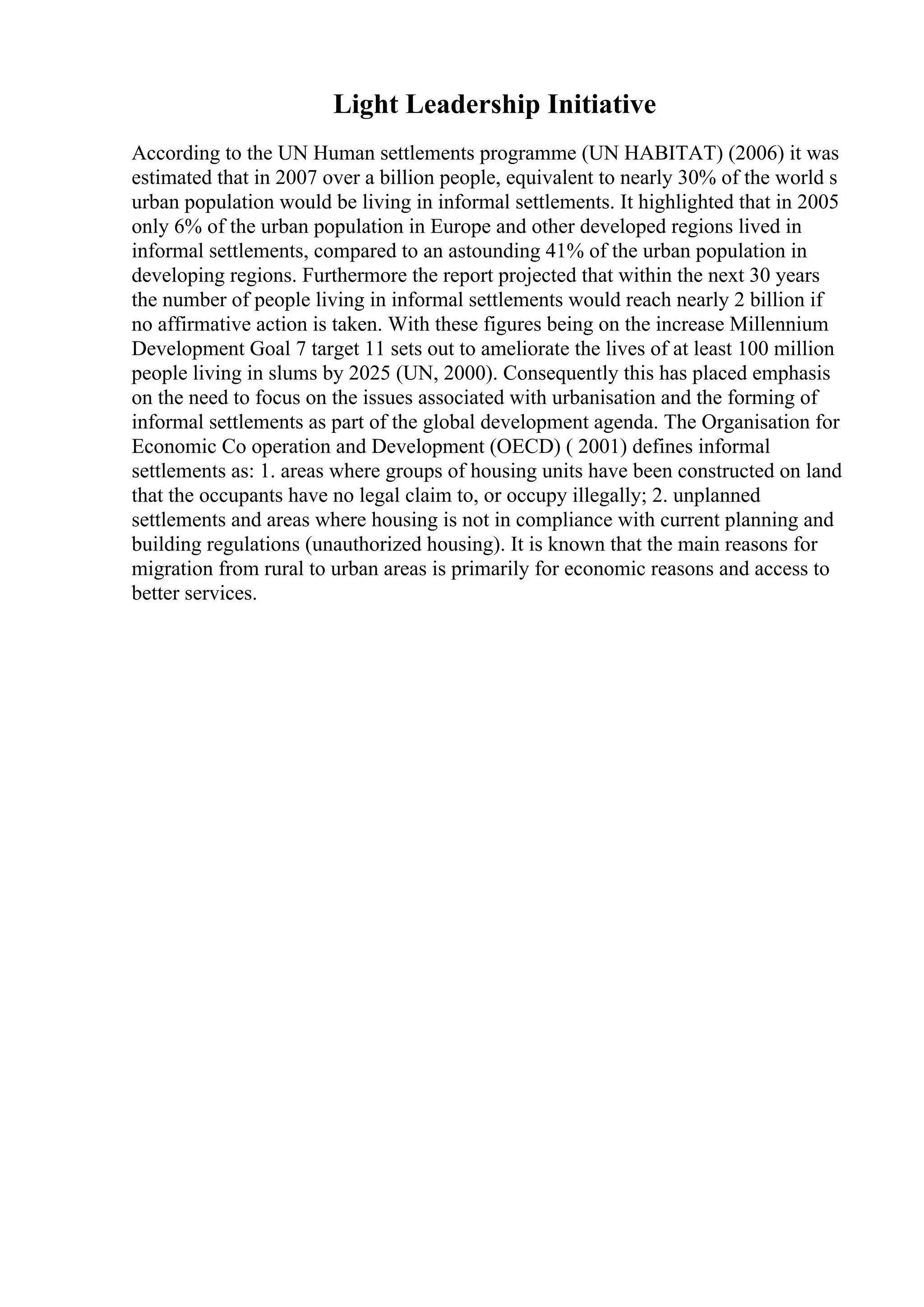 Light Leadership Initiative
According to the UN Human settlements programme (UN HABITAT) (2006) it was
estimated that in 2007 over a billion people, equivalent to nearly 30% of the world s
urban population would be living in informal settlements. It highlighted that in 2005
only 6% of the urban population in Europe and other developed regions lived in
informal settlements, compared to an astounding 41% of the urban population in
developing regions. Furthermore the report projected that within the next 30 years
the number of people living in informal settlements would reach nearly 2 billion if
no affirmative action is taken. With these figures being on the increase Millennium
Development Goal 7 target 11 sets out to ameliorate the lives of at least 100 million
people living in slums by 2025 (UN, 2000). Consequently this has placed emphasis
on the need to focus on the issues associated with urbanisation and the forming of
informal settlements as part of the global development agenda. The Organisation for
Economic Co operation and Development (OECD) ( 2001) defines informal
settlements as: 1. areas where groups of housing units have been constructed on land
that the occupants have no legal claim to, or occupy illegally; 2. unplanned
settlements and areas where housing is not in compliance with current planning and
building regulations (unauthorized housing). It is known that the main reasons for
migration from rural to urban areas is primarily for economic reasons and access to
better services.
 