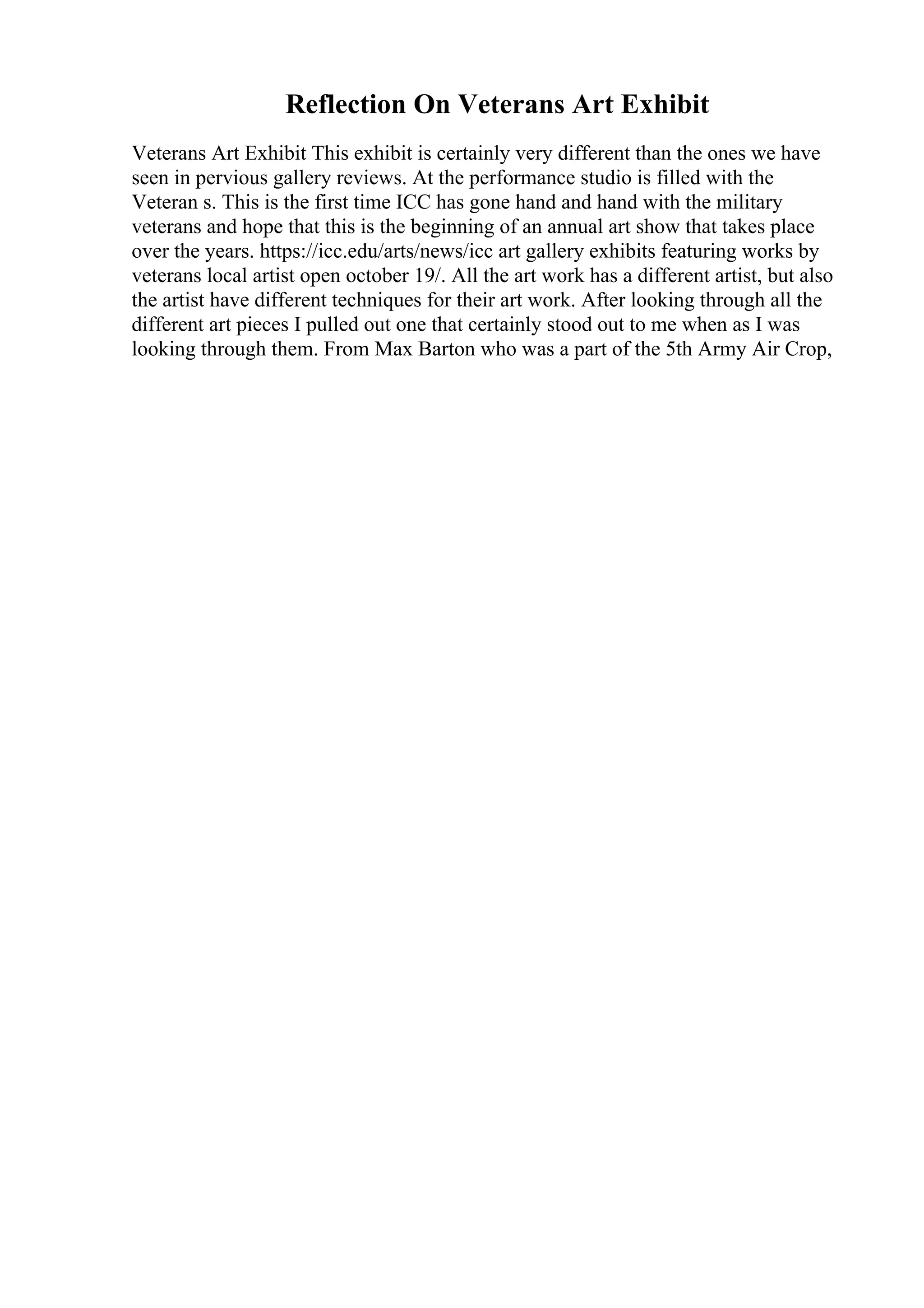 Reflection On Veterans Art Exhibit
Veterans Art Exhibit This exhibit is certainly very different than the ones we have
seen in pervious gallery reviews. At the performance studio is filled with the
Veteran s. This is the first time ICC has gone hand and hand with the military
veterans and hope that this is the beginning of an annual art show that takes place
over the years. https://icc.edu/arts/news/icc art gallery exhibits featuring works by
veterans local artist open october 19/. All the art work has a different artist, but also
the artist have different techniques for their art work. After looking through all the
different art pieces I pulled out one that certainly stood out to me when as I was
looking through them. From Max Barton who was a part of the 5th Army Air Crop,
 
