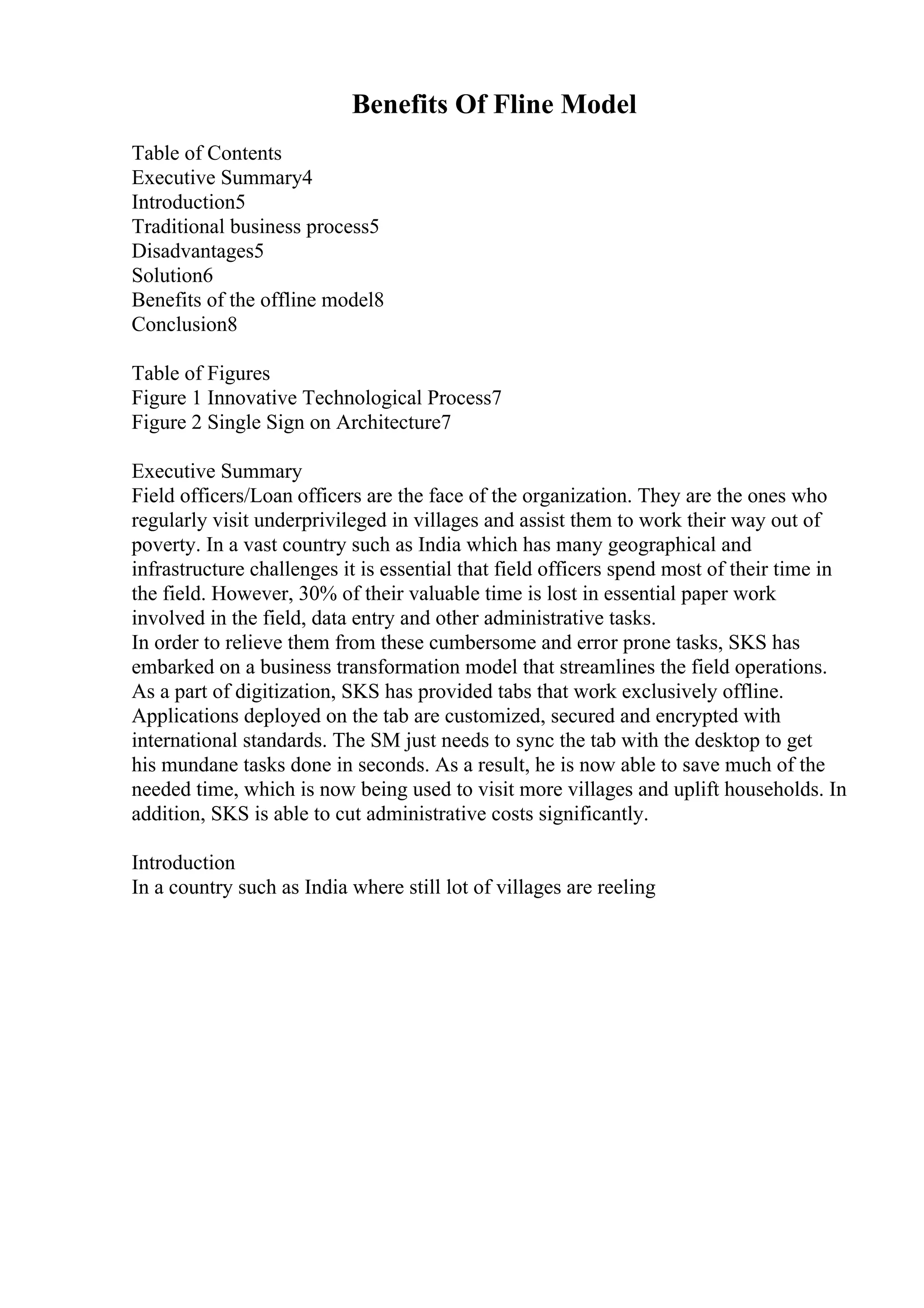 Benefits Of Fline Model
Table of Contents
Executive Summary4
Introduction5
Traditional business process5
Disadvantages5
Solution6
Benefits of the offline model8
Conclusion8
Table of Figures
Figure 1 Innovative Technological Process7
Figure 2 Single Sign on Architecture7
Executive Summary
Field officers/Loan officers are the face of the organization. They are the ones who
regularly visit underprivileged in villages and assist them to work their way out of
poverty. In a vast country such as India which has many geographical and
infrastructure challenges it is essential that field officers spend most of their time in
the field. However, 30% of their valuable time is lost in essential paper work
involved in the field, data entry and other administrative tasks.
In order to relieve them from these cumbersome and error prone tasks, SKS has
embarked on a business transformation model that streamlines the field operations.
As a part of digitization, SKS has provided tabs that work exclusively offline.
Applications deployed on the tab are customized, secured and encrypted with
international standards. The SM just needs to sync the tab with the desktop to get
his mundane tasks done in seconds. As a result, he is now able to save much of the
needed time, which is now being used to visit more villages and uplift households. In
addition, SKS is able to cut administrative costs significantly.
Introduction
In a country such as India where still lot of villages are reeling
 