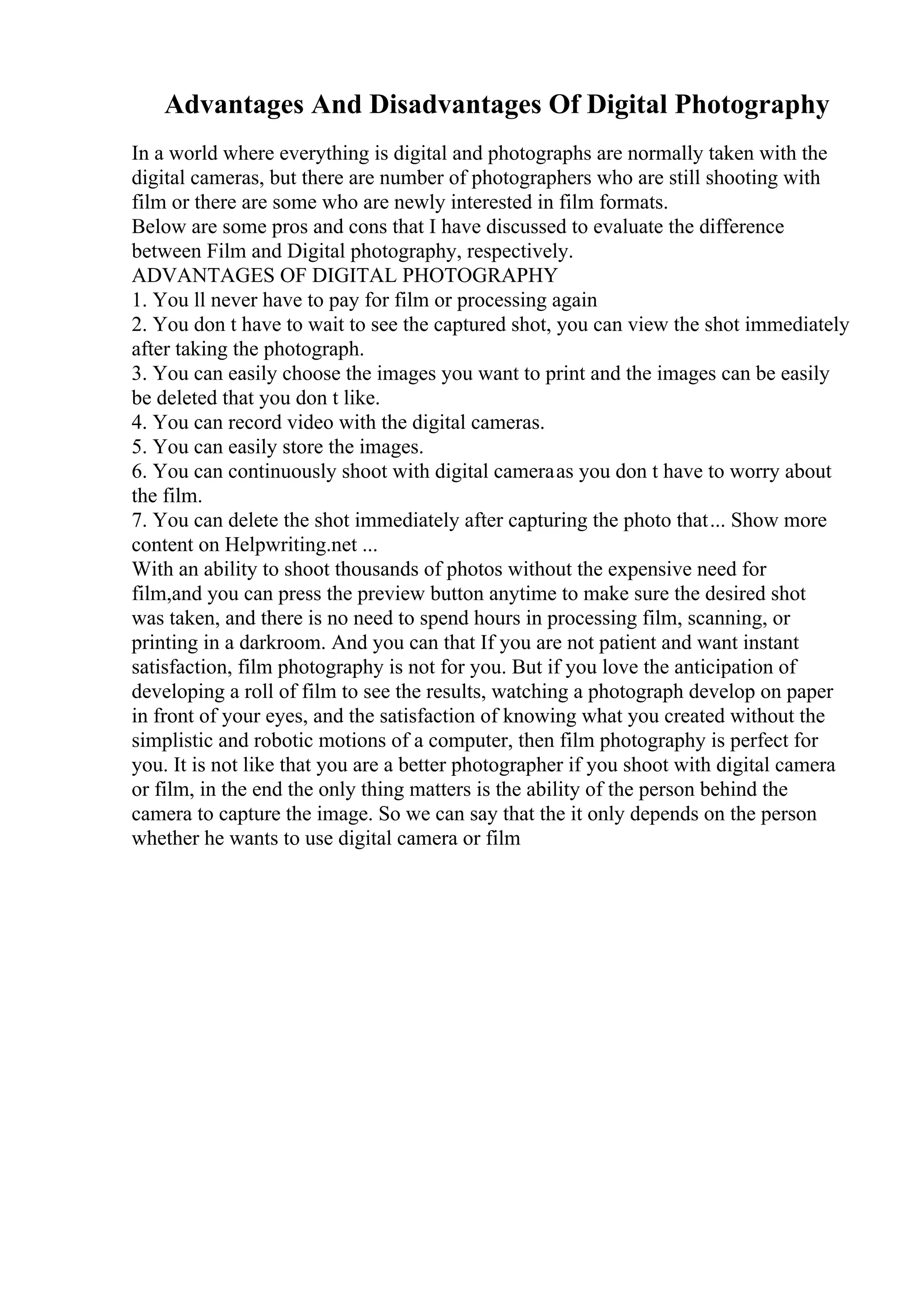 Advantages And Disadvantages Of Digital Photography
In a world where everything is digital and photographs are normally taken with the
digital cameras, but there are number of photographers who are still shooting with
film or there are some who are newly interested in film formats.
Below are some pros and cons that I have discussed to evaluate the difference
between Film and Digital photography, respectively.
ADVANTAGES OF DIGITAL PHOTOGRAPHY
1. You ll never have to pay for film or processing again
2. You don t have to wait to see the captured shot, you can view the shot immediately
after taking the photograph.
3. You can easily choose the images you want to print and the images can be easily
be deleted that you don t like.
4. You can record video with the digital cameras.
5. You can easily store the images.
6. You can continuously shoot with digital cameraas you don t have to worry about
the film.
7. You can delete the shot immediately after capturing the photo that... Show more
content on Helpwriting.net ...
With an ability to shoot thousands of photos without the expensive need for
film,and you can press the preview button anytime to make sure the desired shot
was taken, and there is no need to spend hours in processing film, scanning, or
printing in a darkroom. And you can that If you are not patient and want instant
satisfaction, film photography is not for you. But if you love the anticipation of
developing a roll of film to see the results, watching a photograph develop on paper
in front of your eyes, and the satisfaction of knowing what you created without the
simplistic and robotic motions of a computer, then film photography is perfect for
you. It is not like that you are a better photographer if you shoot with digital camera
or film, in the end the only thing matters is the ability of the person behind the
camera to capture the image. So we can say that the it only depends on the person
whether he wants to use digital camera or film
 