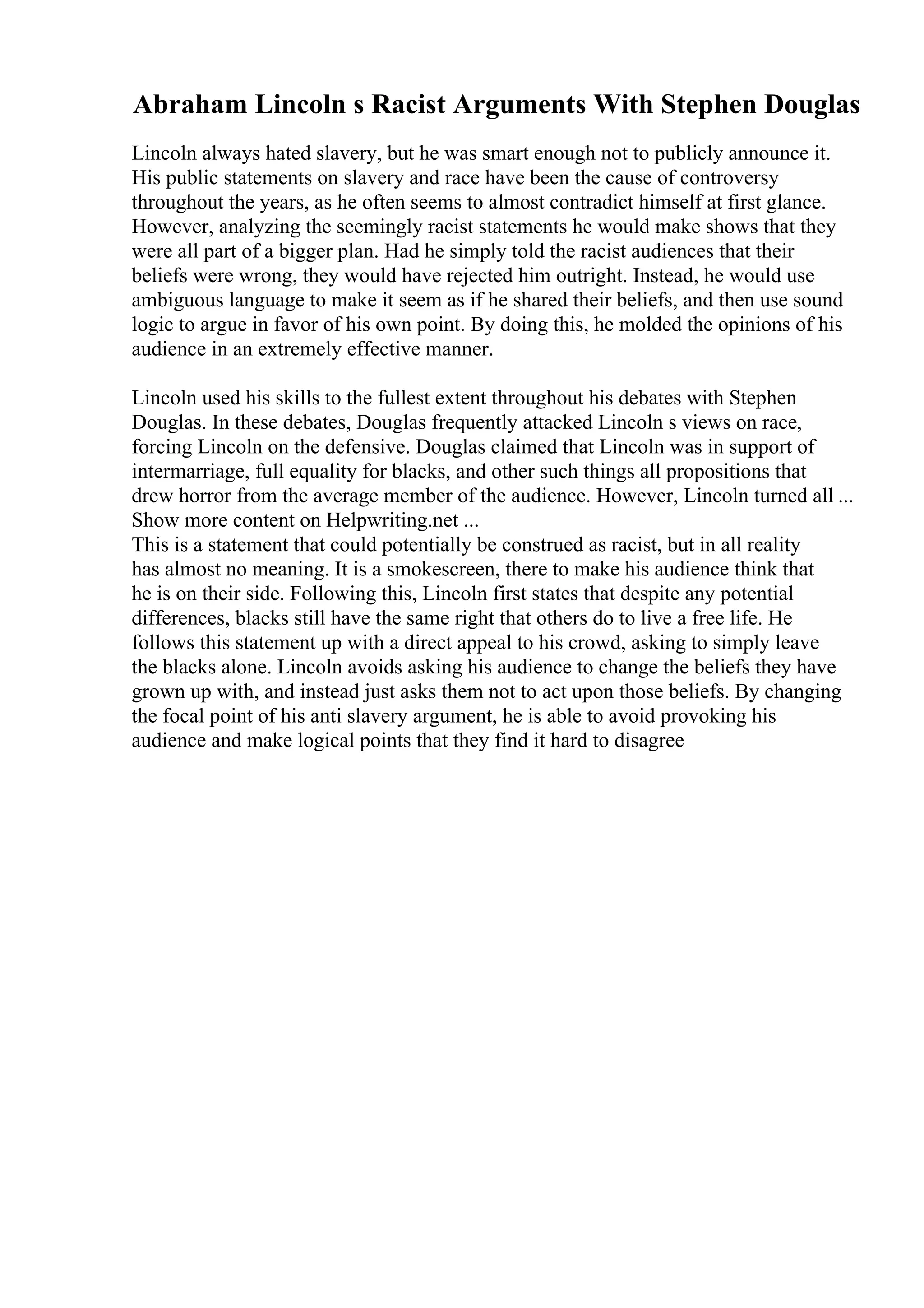Abraham Lincoln s Racist Arguments With Stephen Douglas
Lincoln always hated slavery, but he was smart enough not to publicly announce it.
His public statements on slavery and race have been the cause of controversy
throughout the years, as he often seems to almost contradict himself at first glance.
However, analyzing the seemingly racist statements he would make shows that they
were all part of a bigger plan. Had he simply told the racist audiences that their
beliefs were wrong, they would have rejected him outright. Instead, he would use
ambiguous language to make it seem as if he shared their beliefs, and then use sound
logic to argue in favor of his own point. By doing this, he molded the opinions of his
audience in an extremely effective manner.
Lincoln used his skills to the fullest extent throughout his debates with Stephen
Douglas. In these debates, Douglas frequently attacked Lincoln s views on race,
forcing Lincoln on the defensive. Douglas claimed that Lincoln was in support of
intermarriage, full equality for blacks, and other such things all propositions that
drew horror from the average member of the audience. However, Lincoln turned all ...
Show more content on Helpwriting.net ...
This is a statement that could potentially be construed as racist, but in all reality
has almost no meaning. It is a smokescreen, there to make his audience think that
he is on their side. Following this, Lincoln first states that despite any potential
differences, blacks still have the same right that others do to live a free life. He
follows this statement up with a direct appeal to his crowd, asking to simply leave
the blacks alone. Lincoln avoids asking his audience to change the beliefs they have
grown up with, and instead just asks them not to act upon those beliefs. By changing
the focal point of his anti slavery argument, he is able to avoid provoking his
audience and make logical points that they find it hard to disagree
 