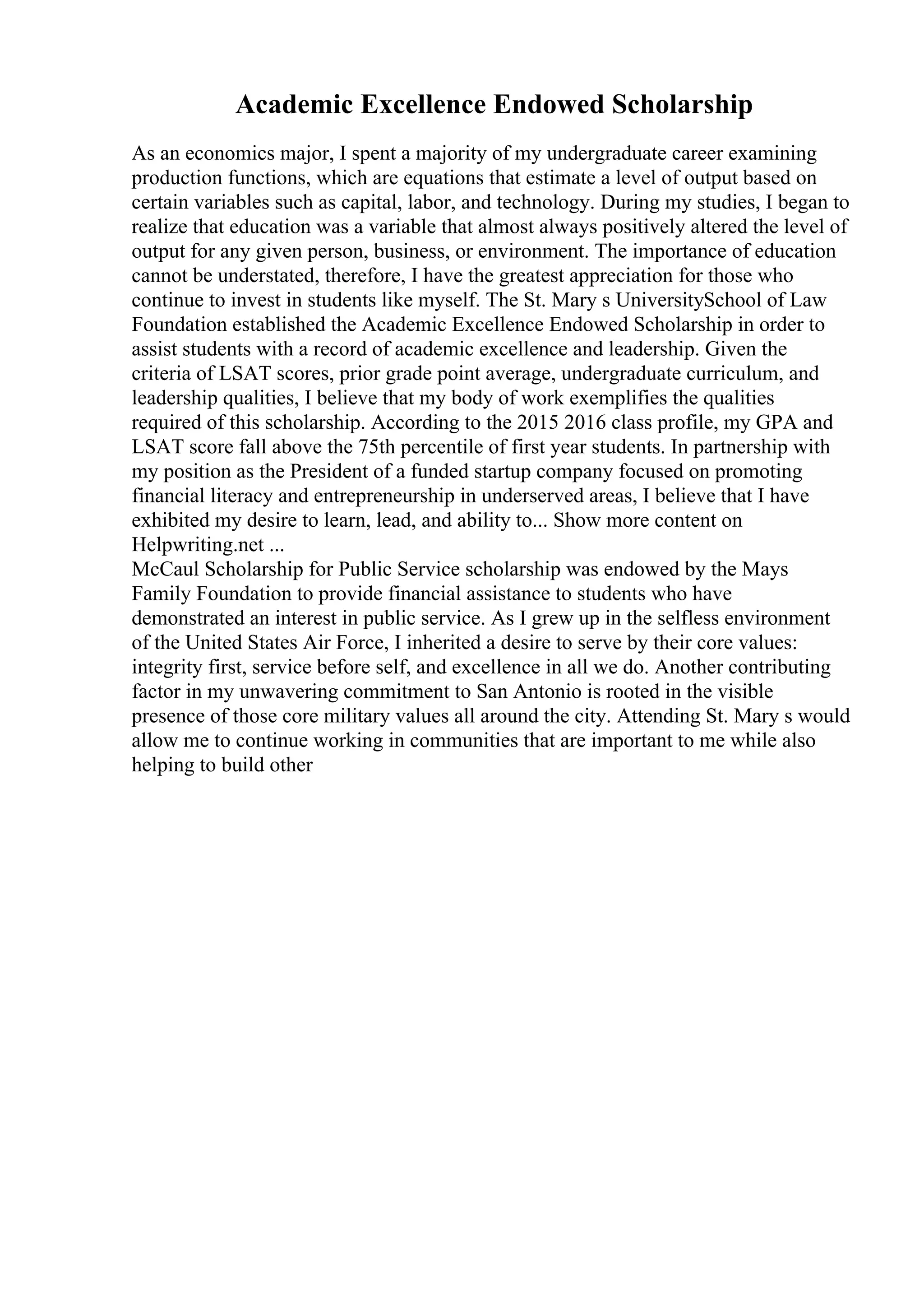 Academic Excellence Endowed Scholarship
As an economics major, I spent a majority of my undergraduate career examining
production functions, which are equations that estimate a level of output based on
certain variables such as capital, labor, and technology. During my studies, I began to
realize that education was a variable that almost always positively altered the level of
output for any given person, business, or environment. The importance of education
cannot be understated, therefore, I have the greatest appreciation for those who
continue to invest in students like myself. The St. Mary s UniversitySchool of Law
Foundation established the Academic Excellence Endowed Scholarship in order to
assist students with a record of academic excellence and leadership. Given the
criteria of LSAT scores, prior grade point average, undergraduate curriculum, and
leadership qualities, I believe that my body of work exemplifies the qualities
required of this scholarship. According to the 2015 2016 class profile, my GPA and
LSAT score fall above the 75th percentile of first year students. In partnership with
my position as the President of a funded startup company focused on promoting
financial literacy and entrepreneurship in underserved areas, I believe that I have
exhibited my desire to learn, lead, and ability to... Show more content on
Helpwriting.net ...
McCaul Scholarship for Public Service scholarship was endowed by the Mays
Family Foundation to provide financial assistance to students who have
demonstrated an interest in public service. As I grew up in the selfless environment
of the United States Air Force, I inherited a desire to serve by their core values:
integrity first, service before self, and excellence in all we do. Another contributing
factor in my unwavering commitment to San Antonio is rooted in the visible
presence of those core military values all around the city. Attending St. Mary s would
allow me to continue working in communities that are important to me while also
helping to build other
 