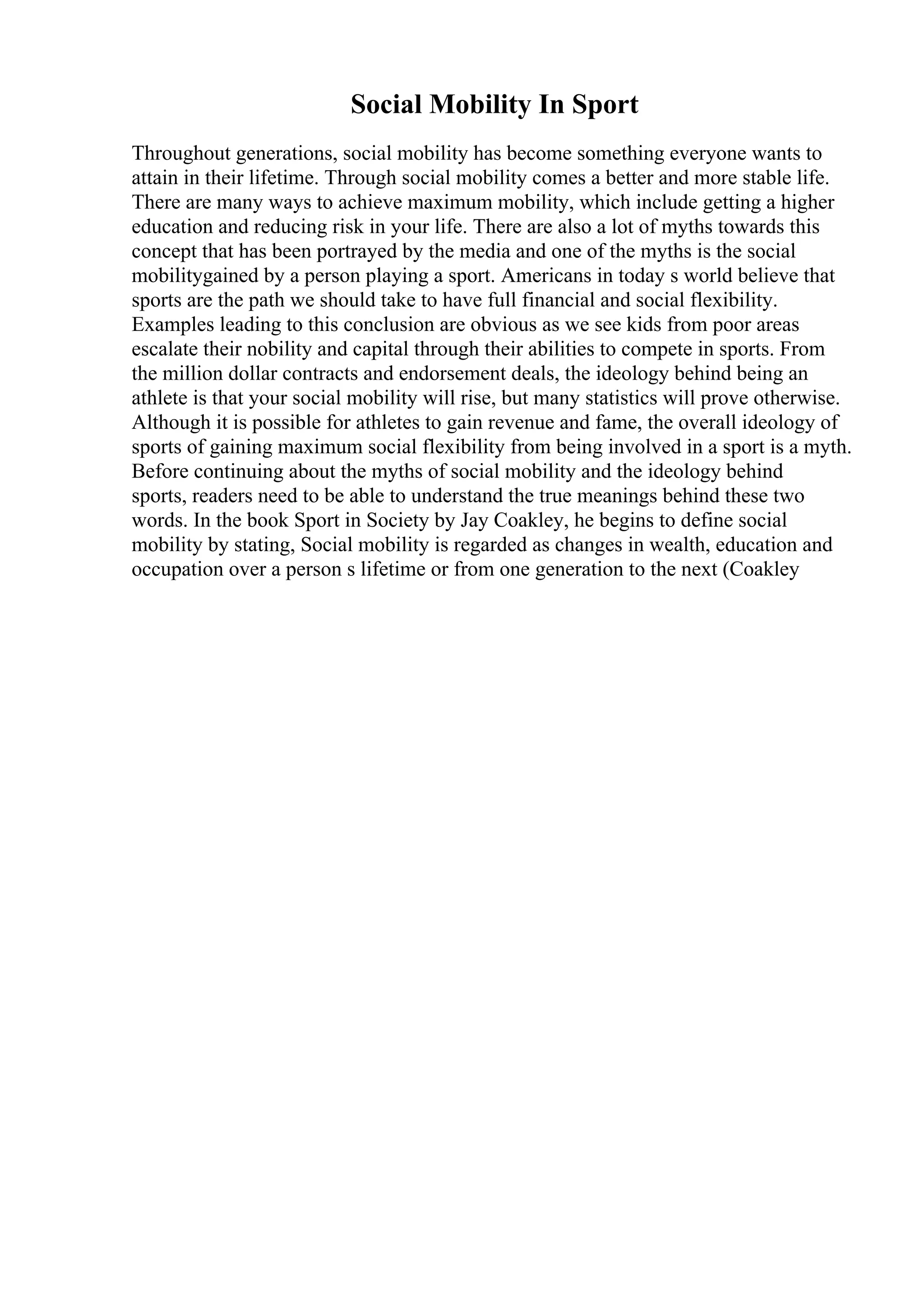 Social Mobility In Sport
Throughout generations, social mobility has become something everyone wants to
attain in their lifetime. Through social mobility comes a better and more stable life.
There are many ways to achieve maximum mobility, which include getting a higher
education and reducing risk in your life. There are also a lot of myths towards this
concept that has been portrayed by the media and one of the myths is the social
mobilitygained by a person playing a sport. Americans in today s world believe that
sports are the path we should take to have full financial and social flexibility.
Examples leading to this conclusion are obvious as we see kids from poor areas
escalate their nobility and capital through their abilities to compete in sports. From
the million dollar contracts and endorsement deals, the ideology behind being an
athlete is that your social mobility will rise, but many statistics will prove otherwise.
Although it is possible for athletes to gain revenue and fame, the overall ideology of
sports of gaining maximum social flexibility from being involved in a sport is a myth.
Before continuing about the myths of social mobility and the ideology behind
sports, readers need to be able to understand the true meanings behind these two
words. In the book Sport in Society by Jay Coakley, he begins to define social
mobility by stating, Social mobility is regarded as changes in wealth, education and
occupation over a person s lifetime or from one generation to the next (Coakley
 