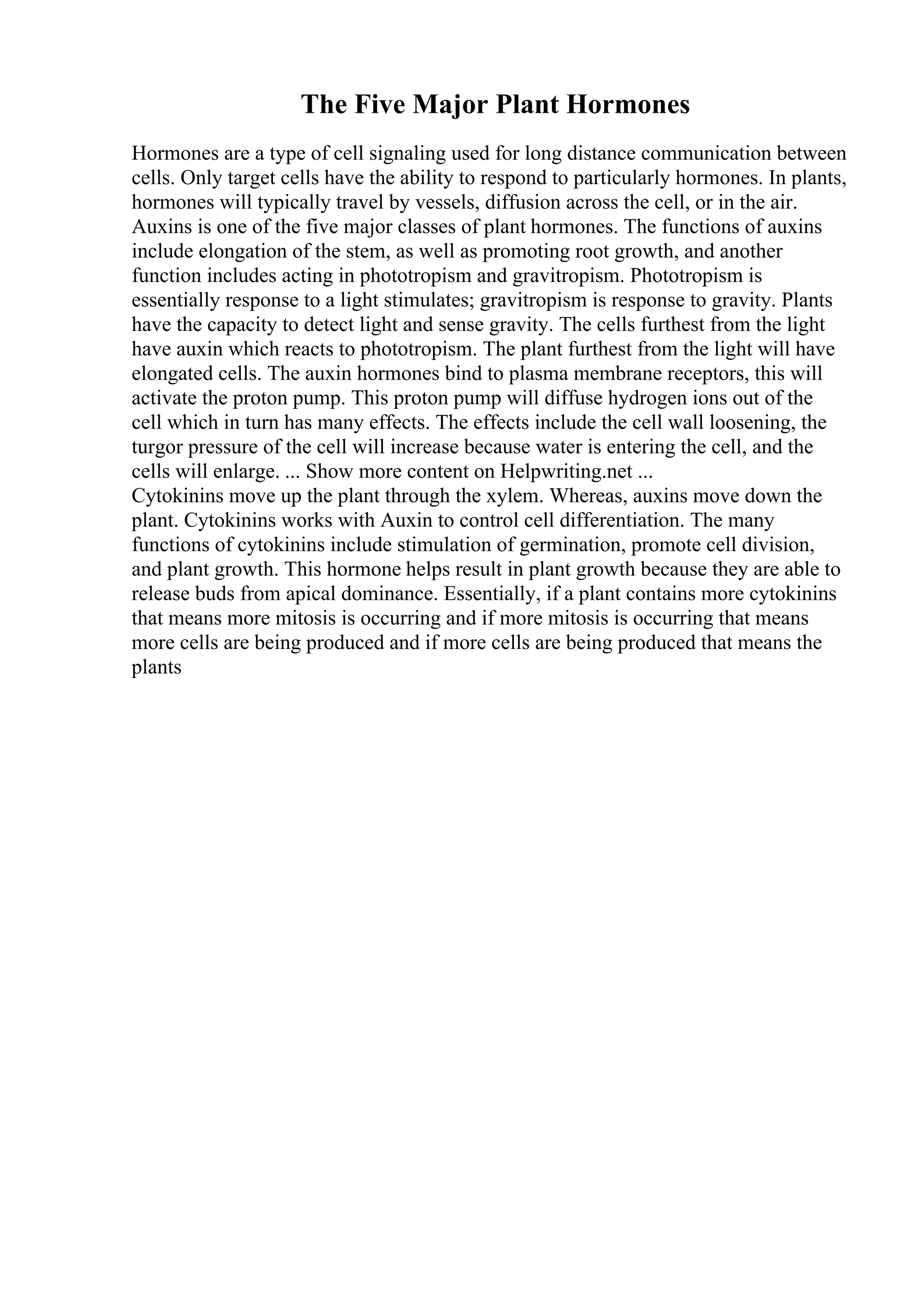 The Five Major Plant Hormones
Hormones are a type of cell signaling used for long distance communication between
cells. Only target cells have the ability to respond to particularly hormones. In plants,
hormones will typically travel by vessels, diffusion across the cell, or in the air.
Auxins is one of the five major classes of plant hormones. The functions of auxins
include elongation of the stem, as well as promoting root growth, and another
function includes acting in phototropism and gravitropism. Phototropism is
essentially response to a light stimulates; gravitropism is response to gravity. Plants
have the capacity to detect light and sense gravity. The cells furthest from the light
have auxin which reacts to phototropism. The plant furthest from the light will have
elongated cells. The auxin hormones bind to plasma membrane receptors, this will
activate the proton pump. This proton pump will diffuse hydrogen ions out of the
cell which in turn has many effects. The effects include the cell wall loosening, the
turgor pressure of the cell will increase because water is entering the cell, and the
cells will enlarge. ... Show more content on Helpwriting.net ...
Cytokinins move up the plant through the xylem. Whereas, auxins move down the
plant. Cytokinins works with Auxin to control cell differentiation. The many
functions of cytokinins include stimulation of germination, promote cell division,
and plant growth. This hormone helps result in plant growth because they are able to
release buds from apical dominance. Essentially, if a plant contains more cytokinins
that means more mitosis is occurring and if more mitosis is occurring that means
more cells are being produced and if more cells are being produced that means the
plants
 