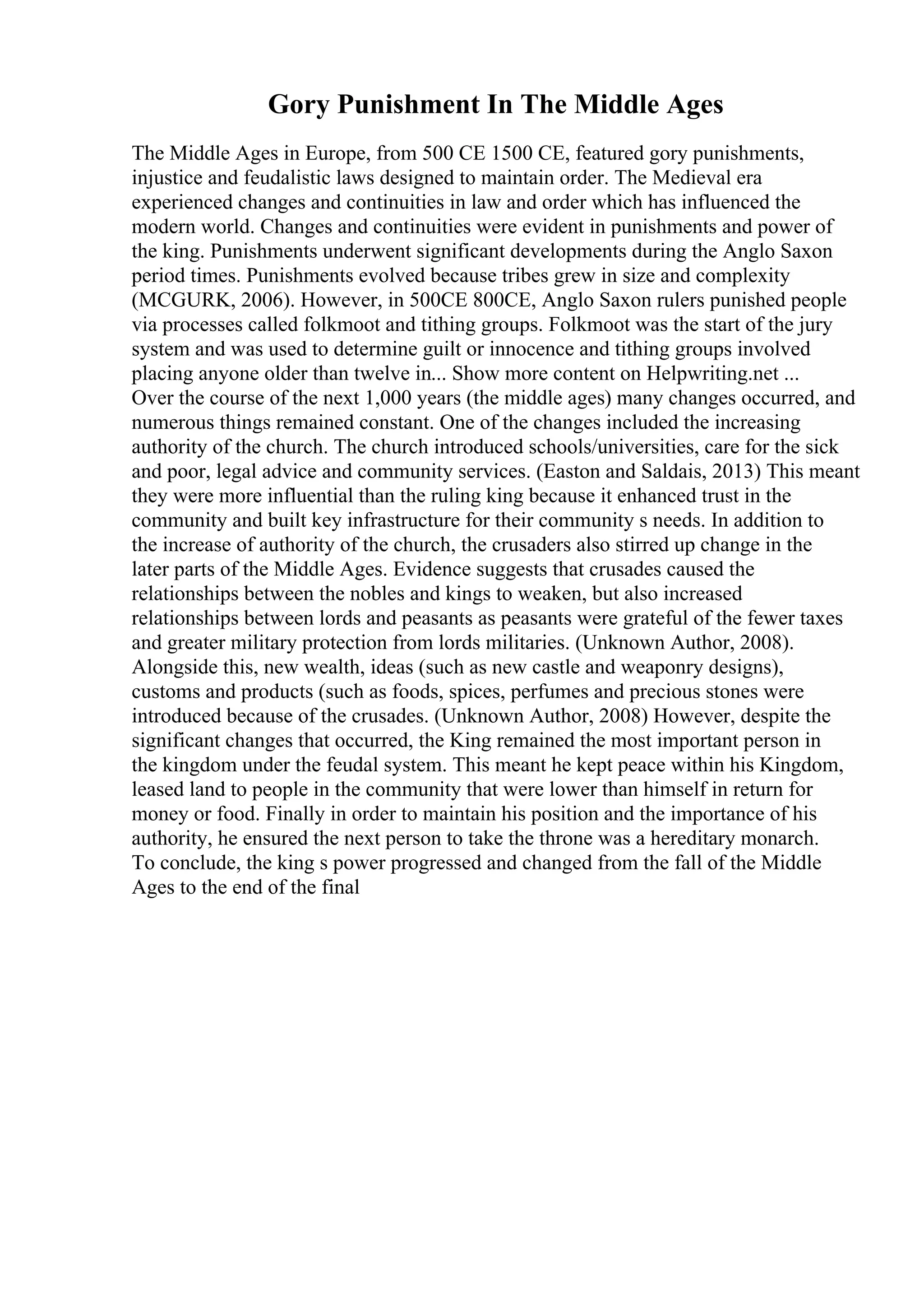 Gory Punishment In The Middle Ages
The Middle Ages in Europe, from 500 CE 1500 CE, featured gory punishments,
injustice and feudalistic laws designed to maintain order. The Medieval era
experienced changes and continuities in law and order which has influenced the
modern world. Changes and continuities were evident in punishments and power of
the king. Punishments underwent significant developments during the Anglo Saxon
period times. Punishments evolved because tribes grew in size and complexity
(MCGURK, 2006). However, in 500CE 800CE, Anglo Saxon rulers punished people
via processes called folkmoot and tithing groups. Folkmoot was the start of the jury
system and was used to determine guilt or innocence and tithing groups involved
placing anyone older than twelve in... Show more content on Helpwriting.net ...
Over the course of the next 1,000 years (the middle ages) many changes occurred, and
numerous things remained constant. One of the changes included the increasing
authority of the church. The church introduced schools/universities, care for the sick
and poor, legal advice and community services. (Easton and Saldais, 2013) This meant
they were more influential than the ruling king because it enhanced trust in the
community and built key infrastructure for their community s needs. In addition to
the increase of authority of the church, the crusaders also stirred up change in the
later parts of the Middle Ages. Evidence suggests that crusades caused the
relationships between the nobles and kings to weaken, but also increased
relationships between lords and peasants as peasants were grateful of the fewer taxes
and greater military protection from lords militaries. (Unknown Author, 2008).
Alongside this, new wealth, ideas (such as new castle and weaponry designs),
customs and products (such as foods, spices, perfumes and precious stones were
introduced because of the crusades. (Unknown Author, 2008) However, despite the
significant changes that occurred, the King remained the most important person in
the kingdom under the feudal system. This meant he kept peace within his Kingdom,
leased land to people in the community that were lower than himself in return for
money or food. Finally in order to maintain his position and the importance of his
authority, he ensured the next person to take the throne was a hereditary monarch.
To conclude, the king s power progressed and changed from the fall of the Middle
Ages to the end of the final
 