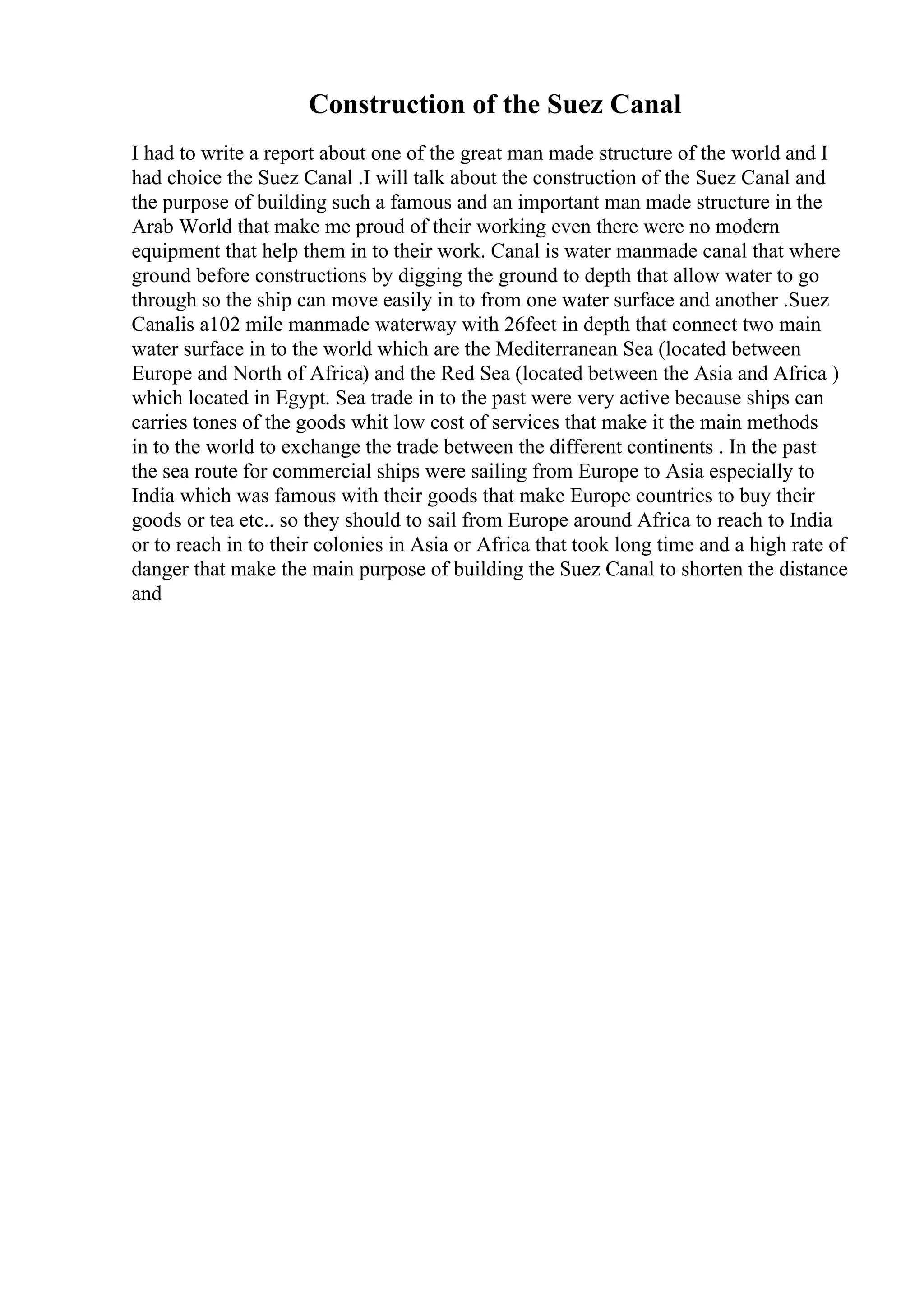 Construction of the Suez Canal
I had to write a report about one of the great man made structure of the world and I
had choice the Suez Canal .I will talk about the construction of the Suez Canal and
the purpose of building such a famous and an important man made structure in the
Arab World that make me proud of their working even there were no modern
equipment that help them in to their work. Canal is water manmade canal that where
ground before constructions by digging the ground to depth that allow water to go
through so the ship can move easily in to from one water surface and another .Suez
Canalis a102 mile manmade waterway with 26feet in depth that connect two main
water surface in to the world which are the Mediterranean Sea (located between
Europe and North of Africa) and the Red Sea (located between the Asia and Africa )
which located in Egypt. Sea trade in to the past were very active because ships can
carries tones of the goods whit low cost of services that make it the main methods
in to the world to exchange the trade between the different continents . In the past
the sea route for commercial ships were sailing from Europe to Asia especially to
India which was famous with their goods that make Europe countries to buy their
goods or tea etc.. so they should to sail from Europe around Africa to reach to India
or to reach in to their colonies in Asia or Africa that took long time and a high rate of
danger that make the main purpose of building the Suez Canal to shorten the distance
and
 