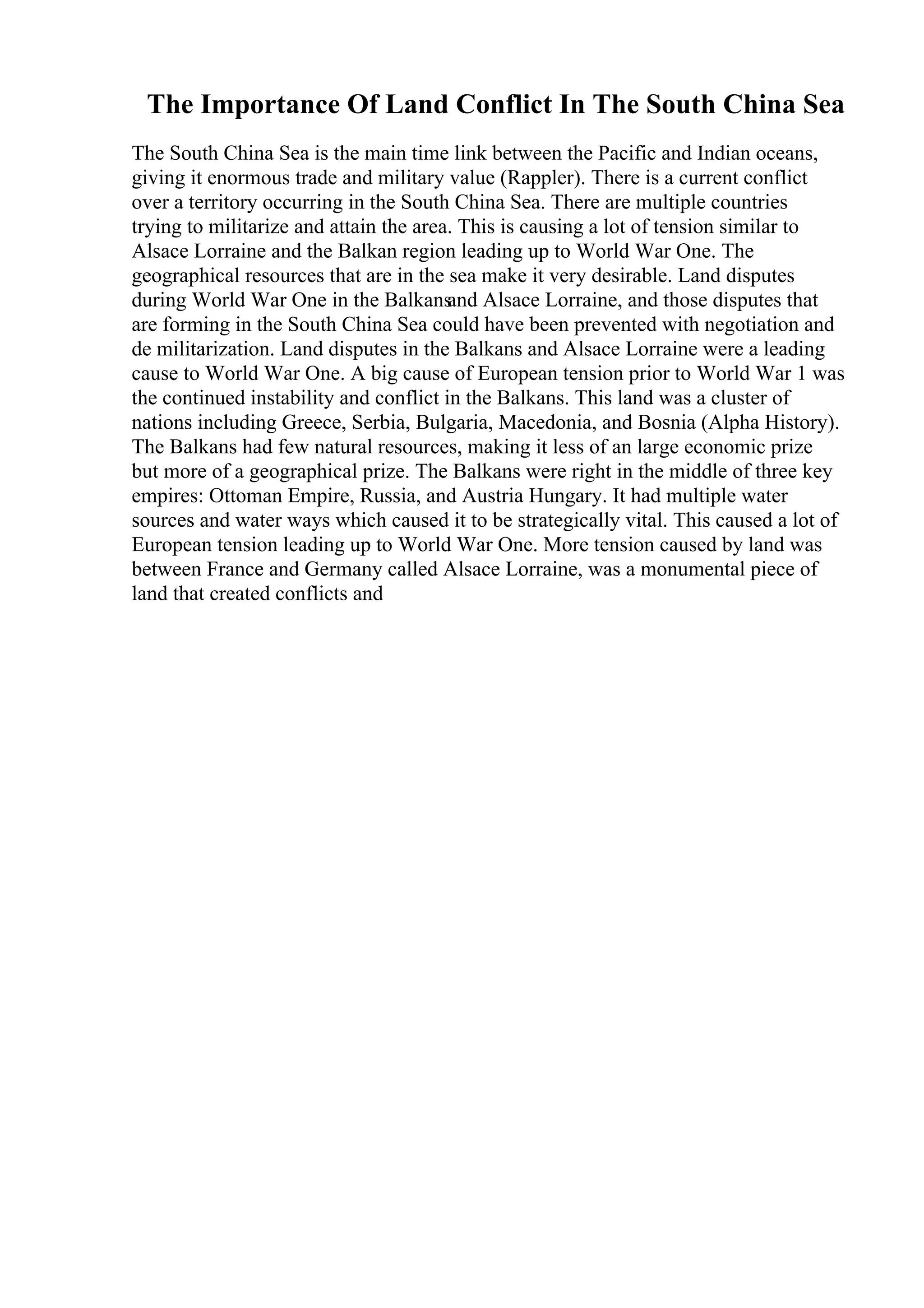 The Importance Of Land Conflict In The South China Sea
The South China Sea is the main time link between the Pacific and Indian oceans,
giving it enormous trade and military value (Rappler). There is a current conflict
over a territory occurring in the South China Sea. There are multiple countries
trying to militarize and attain the area. This is causing a lot of tension similar to
Alsace Lorraine and the Balkan region leading up to World War One. The
geographical resources that are in the sea make it very desirable. Land disputes
during World War One in the Balkans
and Alsace Lorraine, and those disputes that
are forming in the South China Sea could have been prevented with negotiation and
de militarization. Land disputes in the Balkans and Alsace Lorraine were a leading
cause to World War One. A big cause of European tension prior to World War 1 was
the continued instability and conflict in the Balkans. This land was a cluster of
nations including Greece, Serbia, Bulgaria, Macedonia, and Bosnia (Alpha History).
The Balkans had few natural resources, making it less of an large economic prize
but more of a geographical prize. The Balkans were right in the middle of three key
empires: Ottoman Empire, Russia, and Austria Hungary. It had multiple water
sources and water ways which caused it to be strategically vital. This caused a lot of
European tension leading up to World War One. More tension caused by land was
between France and Germany called Alsace Lorraine, was a monumental piece of
land that created conflicts and
 