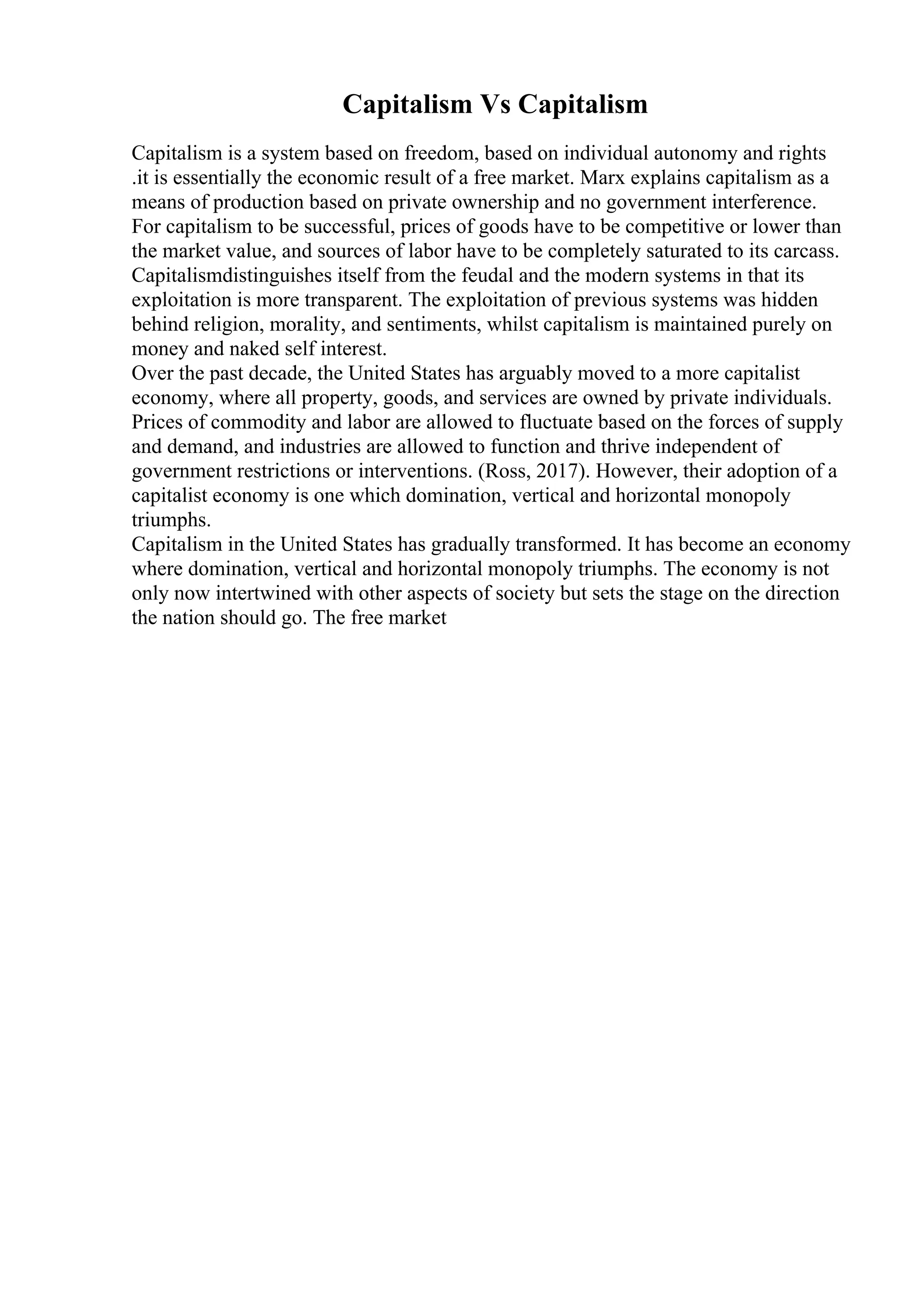 Capitalism Vs Capitalism
Capitalism is a system based on freedom, based on individual autonomy and rights
.it is essentially the economic result of a free market. Marx explains capitalism as a
means of production based on private ownership and no government interference.
For capitalism to be successful, prices of goods have to be competitive or lower than
the market value, and sources of labor have to be completely saturated to its carcass.
Capitalismdistinguishes itself from the feudal and the modern systems in that its
exploitation is more transparent. The exploitation of previous systems was hidden
behind religion, morality, and sentiments, whilst capitalism is maintained purely on
money and naked self interest.
Over the past decade, the United States has arguably moved to a more capitalist
economy, where all property, goods, and services are owned by private individuals.
Prices of commodity and labor are allowed to fluctuate based on the forces of supply
and demand, and industries are allowed to function and thrive independent of
government restrictions or interventions. (Ross, 2017). However, their adoption of a
capitalist economy is one which domination, vertical and horizontal monopoly
triumphs.
Capitalism in the United States has gradually transformed. It has become an economy
where domination, vertical and horizontal monopoly triumphs. The economy is not
only now intertwined with other aspects of society but sets the stage on the direction
the nation should go. The free market
 