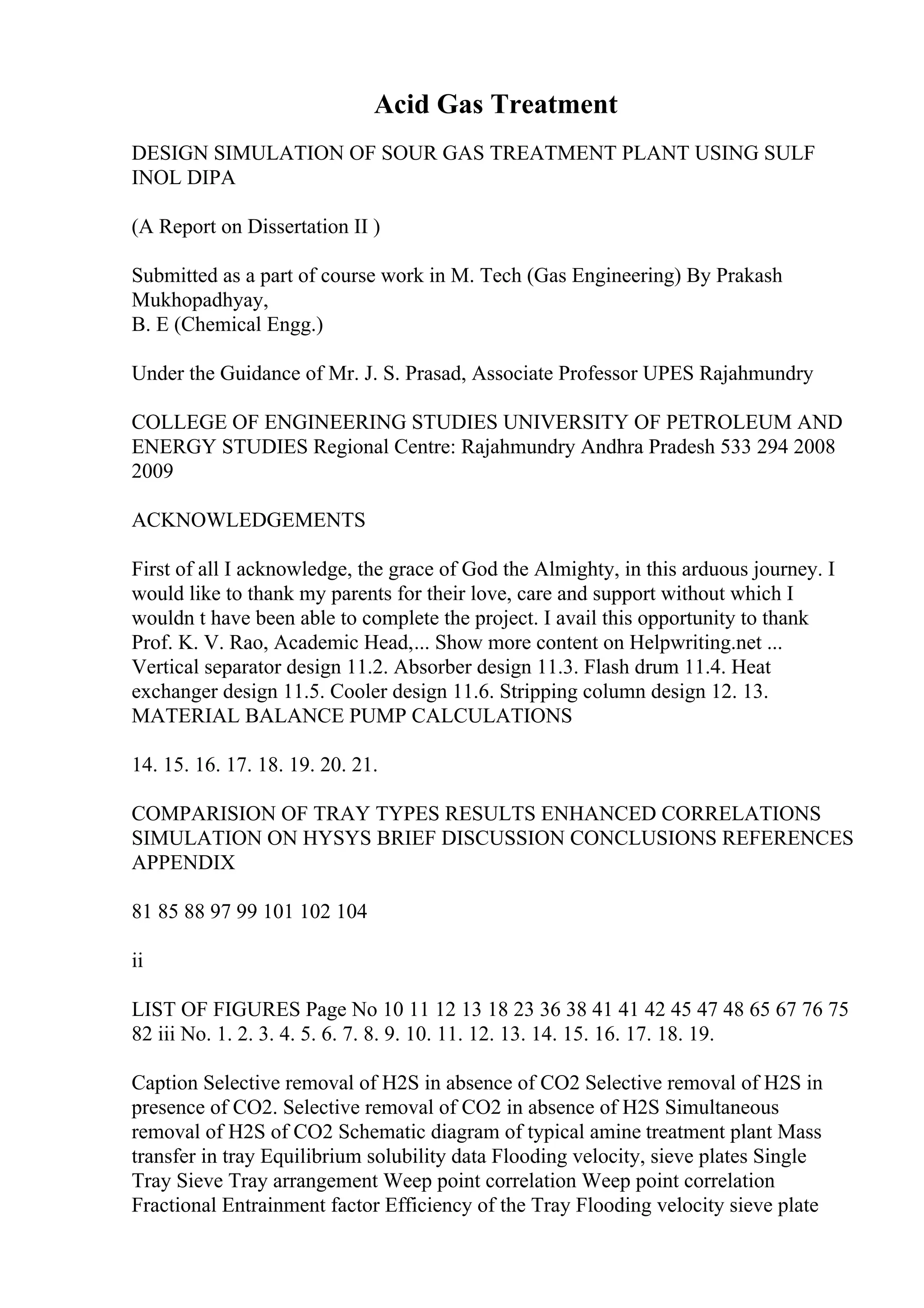 Acid Gas Treatment
DESIGN SIMULATION OF SOUR GAS TREATMENT PLANT USING SULF
INOL DIPA
(A Report on Dissertation II )
Submitted as a part of course work in M. Tech (Gas Engineering) By Prakash
Mukhopadhyay,
B. E (Chemical Engg.)
Under the Guidance of Mr. J. S. Prasad, Associate Professor UPES Rajahmundry
COLLEGE OF ENGINEERING STUDIES UNIVERSITY OF PETROLEUM AND
ENERGY STUDIES Regional Centre: Rajahmundry Andhra Pradesh 533 294 2008
2009
ACKNOWLEDGEMENTS
First of all I acknowledge, the grace of God the Almighty, in this arduous journey. I
would like to thank my parents for their love, care and support without which I
wouldn t have been able to complete the project. I avail this opportunity to thank
Prof. K. V. Rao, Academic Head,... Show more content on Helpwriting.net ...
Vertical separator design 11.2. Absorber design 11.3. Flash drum 11.4. Heat
exchanger design 11.5. Cooler design 11.6. Stripping column design 12. 13.
MATERIAL BALANCE PUMP CALCULATIONS
14. 15. 16. 17. 18. 19. 20. 21.
COMPARISION OF TRAY TYPES RESULTS ENHANCED CORRELATIONS
SIMULATION ON HYSYS BRIEF DISCUSSION CONCLUSIONS REFERENCES
APPENDIX
81 85 88 97 99 101 102 104
ii
LIST OF FIGURES Page No 10 11 12 13 18 23 36 38 41 41 42 45 47 48 65 67 76 75
82 iii No. 1. 2. 3. 4. 5. 6. 7. 8. 9. 10. 11. 12. 13. 14. 15. 16. 17. 18. 19.
Caption Selective removal of H2S in absence of CO2 Selective removal of H2S in
presence of CO2. Selective removal of CO2 in absence of H2S Simultaneous
removal of H2S of CO2 Schematic diagram of typical amine treatment plant Mass
transfer in tray Equilibrium solubility data Flooding velocity, sieve plates Single
Tray Sieve Tray arrangement Weep point correlation Weep point correlation
Fractional Entrainment factor Efficiency of the Tray Flooding velocity sieve plate
 
