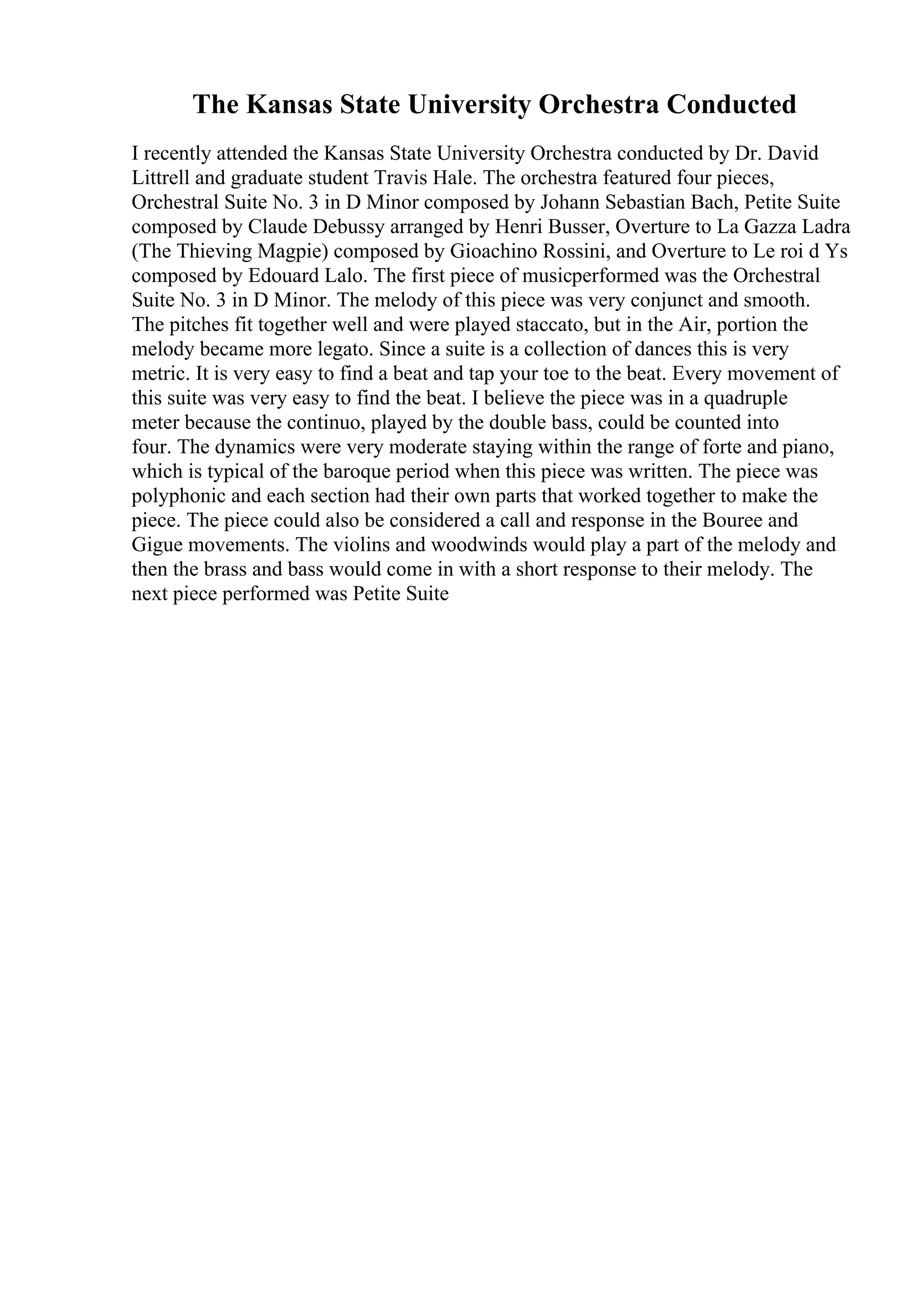 The Kansas State University Orchestra Conducted
I recently attended the Kansas State University Orchestra conducted by Dr. David
Littrell and graduate student Travis Hale. The orchestra featured four pieces,
Orchestral Suite No. 3 in D Minor composed by Johann Sebastian Bach, Petite Suite
composed by Claude Debussy arranged by Henri Busser, Overture to La Gazza Ladra
(The Thieving Magpie) composed by Gioachino Rossini, and Overture to Le roi d Ys
composed by Edouard Lalo. The first piece of musicperformed was the Orchestral
Suite No. 3 in D Minor. The melody of this piece was very conjunct and smooth.
The pitches fit together well and were played staccato, but in the Air, portion the
melody became more legato. Since a suite is a collection of dances this is very
metric. It is very easy to find a beat and tap your toe to the beat. Every movement of
this suite was very easy to find the beat. I believe the piece was in a quadruple
meter because the continuo, played by the double bass, could be counted into
four. The dynamics were very moderate staying within the range of forte and piano,
which is typical of the baroque period when this piece was written. The piece was
polyphonic and each section had their own parts that worked together to make the
piece. The piece could also be considered a call and response in the Bouree and
Gigue movements. The violins and woodwinds would play a part of the melody and
then the brass and bass would come in with a short response to their melody. The
next piece performed was Petite Suite
 