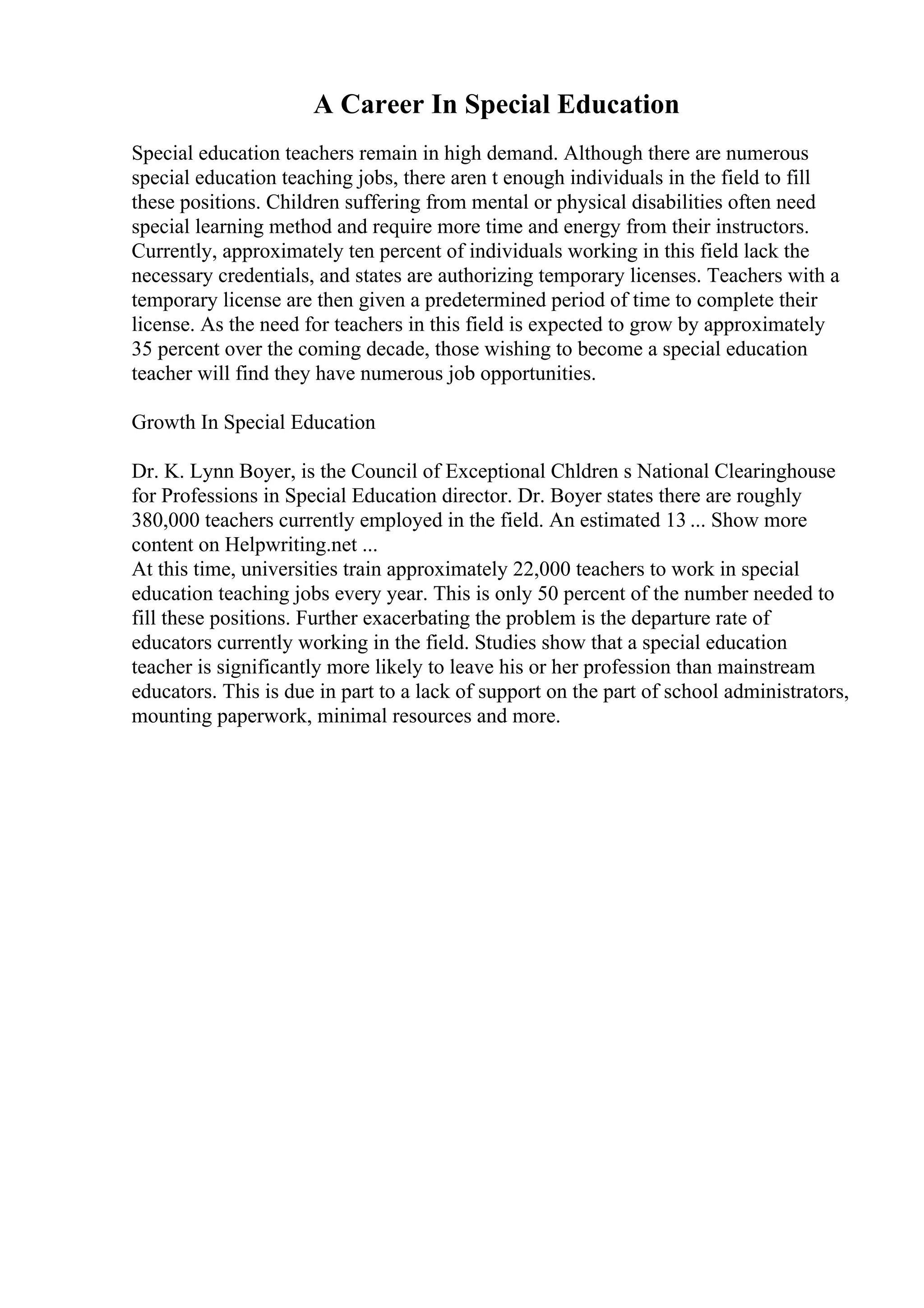 A Career In Special Education
Special education teachers remain in high demand. Although there are numerous
special education teaching jobs, there aren t enough individuals in the field to fill
these positions. Children suffering from mental or physical disabilities often need
special learning method and require more time and energy from their instructors.
Currently, approximately ten percent of individuals working in this field lack the
necessary credentials, and states are authorizing temporary licenses. Teachers with a
temporary license are then given a predetermined period of time to complete their
license. As the need for teachers in this field is expected to grow by approximately
35 percent over the coming decade, those wishing to become a special education
teacher will find they have numerous job opportunities.
Growth In Special Education
Dr. K. Lynn Boyer, is the Council of Exceptional Chldren s National Clearinghouse
for Professions in Special Education director. Dr. Boyer states there are roughly
380,000 teachers currently employed in the field. An estimated 13 ... Show more
content on Helpwriting.net ...
At this time, universities train approximately 22,000 teachers to work in special
education teaching jobs every year. This is only 50 percent of the number needed to
fill these positions. Further exacerbating the problem is the departure rate of
educators currently working in the field. Studies show that a special education
teacher is significantly more likely to leave his or her profession than mainstream
educators. This is due in part to a lack of support on the part of school administrators,
mounting paperwork, minimal resources and more.
 