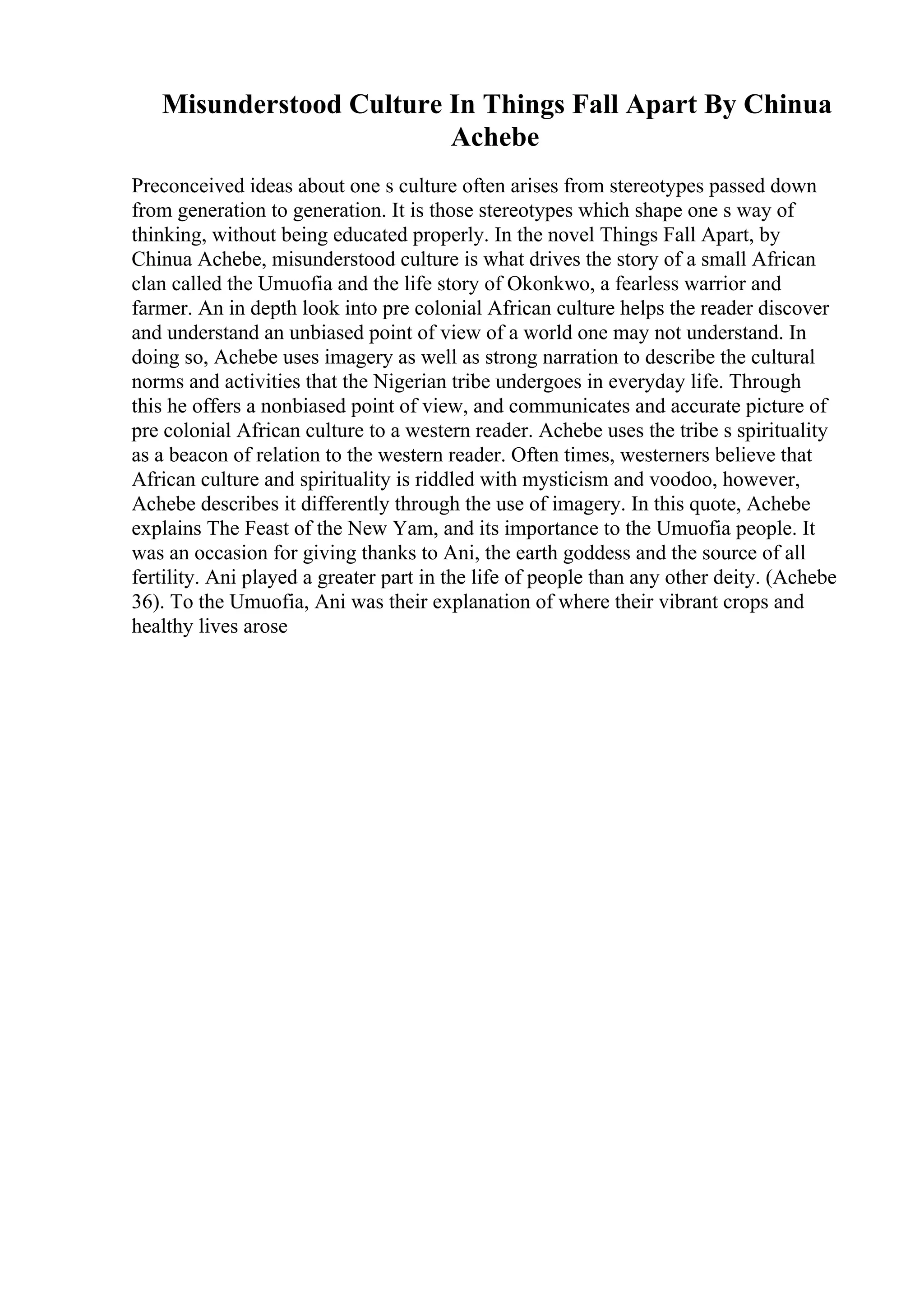 Misunderstood Culture In Things Fall Apart By Chinua
Achebe
Preconceived ideas about one s culture often arises from stereotypes passed down
from generation to generation. It is those stereotypes which shape one s way of
thinking, without being educated properly. In the novel Things Fall Apart, by
Chinua Achebe, misunderstood culture is what drives the story of a small African
clan called the Umuofia and the life story of Okonkwo, a fearless warrior and
farmer. An in depth look into pre colonial African culture helps the reader discover
and understand an unbiased point of view of a world one may not understand. In
doing so, Achebe uses imagery as well as strong narration to describe the cultural
norms and activities that the Nigerian tribe undergoes in everyday life. Through
this he offers a nonbiased point of view, and communicates and accurate picture of
pre colonial African culture to a western reader. Achebe uses the tribe s spirituality
as a beacon of relation to the western reader. Often times, westerners believe that
African culture and spirituality is riddled with mysticism and voodoo, however,
Achebe describes it differently through the use of imagery. In this quote, Achebe
explains The Feast of the New Yam, and its importance to the Umuofia people. It
was an occasion for giving thanks to Ani, the earth goddess and the source of all
fertility. Ani played a greater part in the life of people than any other deity. (Achebe
36). To the Umuofia, Ani was their explanation of where their vibrant crops and
healthy lives arose
 