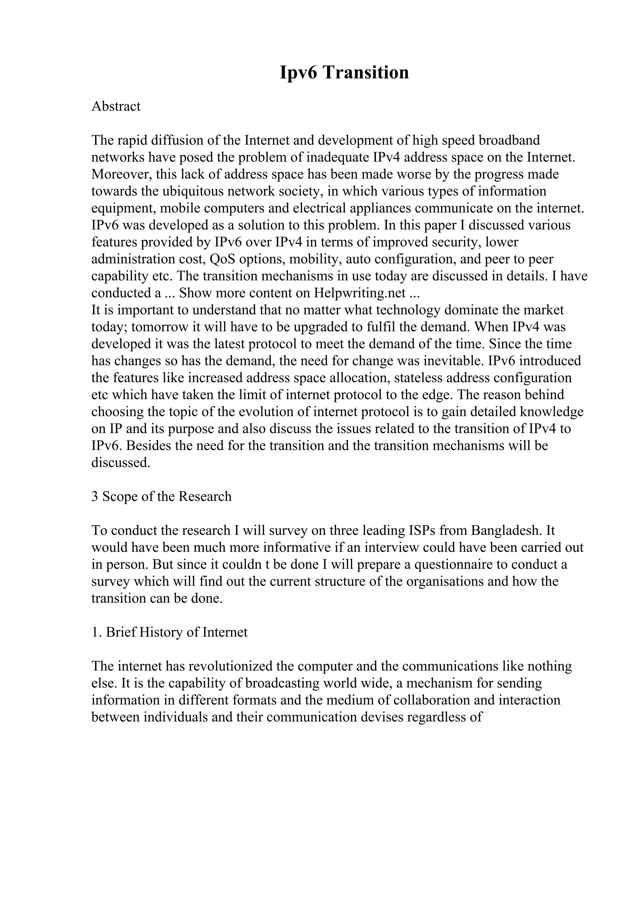 Ipv6 Transition
Abstract
The rapid diffusion of the Internet and development of high speed broadband
networks have posed the problem of inadequate IPv4 address space on the Internet.
Moreover, this lack of address space has been made worse by the progress made
towards the ubiquitous network society, in which various types of information
equipment, mobile computers and electrical appliances communicate on the internet.
IPv6 was developed as a solution to this problem. In this paper I discussed various
features provided by IPv6 over IPv4 in terms of improved security, lower
administration cost, QoS options, mobility, auto configuration, and peer to peer
capability etc. The transition mechanisms in use today are discussed in details. I have
conducted a ... Show more content on Helpwriting.net ...
It is important to understand that no matter what technology dominate the market
today; tomorrow it will have to be upgraded to fulfil the demand. When IPv4 was
developed it was the latest protocol to meet the demand of the time. Since the time
has changes so has the demand, the need for change was inevitable. IPv6 introduced
the features like increased address space allocation, stateless address configuration
etc which have taken the limit of internet protocol to the edge. The reason behind
choosing the topic of the evolution of internet protocol is to gain detailed knowledge
on IP and its purpose and also discuss the issues related to the transition of IPv4 to
IPv6. Besides the need for the transition and the transition mechanisms will be
discussed.
3 Scope of the Research
To conduct the research I will survey on three leading ISPs from Bangladesh. It
would have been much more informative if an interview could have been carried out
in person. But since it couldn t be done I will prepare a questionnaire to conduct a
survey which will find out the current structure of the organisations and how the
transition can be done.
1. Brief History of Internet
The internet has revolutionized the computer and the communications like nothing
else. It is the capability of broadcasting world wide, a mechanism for sending
information in different formats and the medium of collaboration and interaction
between individuals and their communication devises regardless of
 