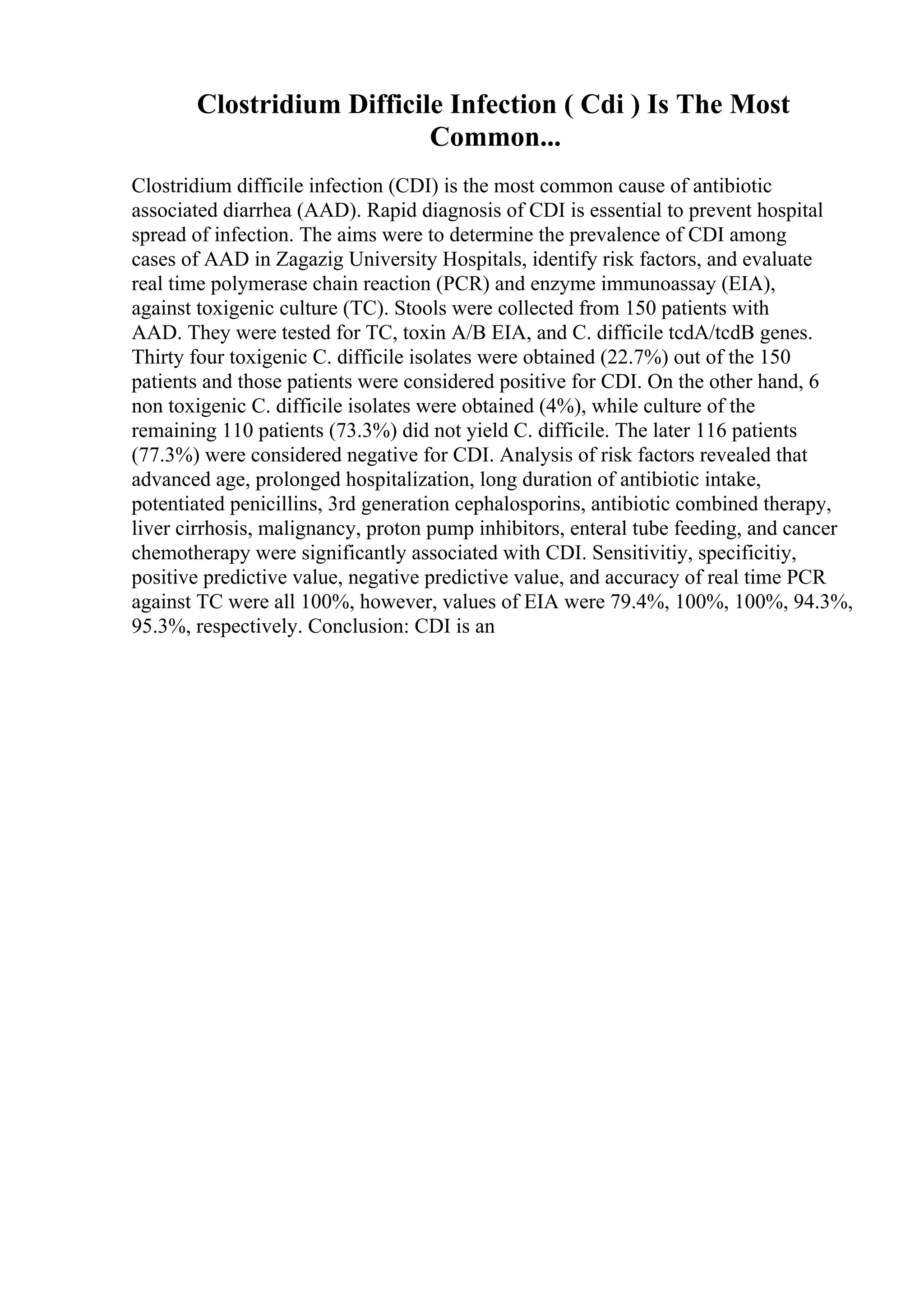 Clostridium Difficile Infection ( Cdi ) Is The Most
Common...
Clostridium difficile infection (CDI) is the most common cause of antibiotic
associated diarrhea (AAD). Rapid diagnosis of CDI is essential to prevent hospital
spread of infection. The aims were to determine the prevalence of CDI among
cases of AAD in Zagazig University Hospitals, identify risk factors, and evaluate
real time polymerase chain reaction (PCR) and enzyme immunoassay (EIA),
against toxigenic culture (TC). Stools were collected from 150 patients with
AAD. They were tested for TC, toxin A/B EIA, and C. difficile tcdA/tcdB genes.
Thirty four toxigenic C. difficile isolates were obtained (22.7%) out of the 150
patients and those patients were considered positive for CDI. On the other hand, 6
non toxigenic C. difficile isolates were obtained (4%), while culture of the
remaining 110 patients (73.3%) did not yield C. difficile. The later 116 patients
(77.3%) were considered negative for CDI. Analysis of risk factors revealed that
advanced age, prolonged hospitalization, long duration of antibiotic intake,
potentiated penicillins, 3rd generation cephalosporins, antibiotic combined therapy,
liver cirrhosis, malignancy, proton pump inhibitors, enteral tube feeding, and cancer
chemotherapy were significantly associated with CDI. Sensitivitiy, specificitiy,
positive predictive value, negative predictive value, and accuracy of real time PCR
against TC were all 100%, however, values of EIA were 79.4%, 100%, 100%, 94.3%,
95.3%, respectively. Conclusion: CDI is an
 