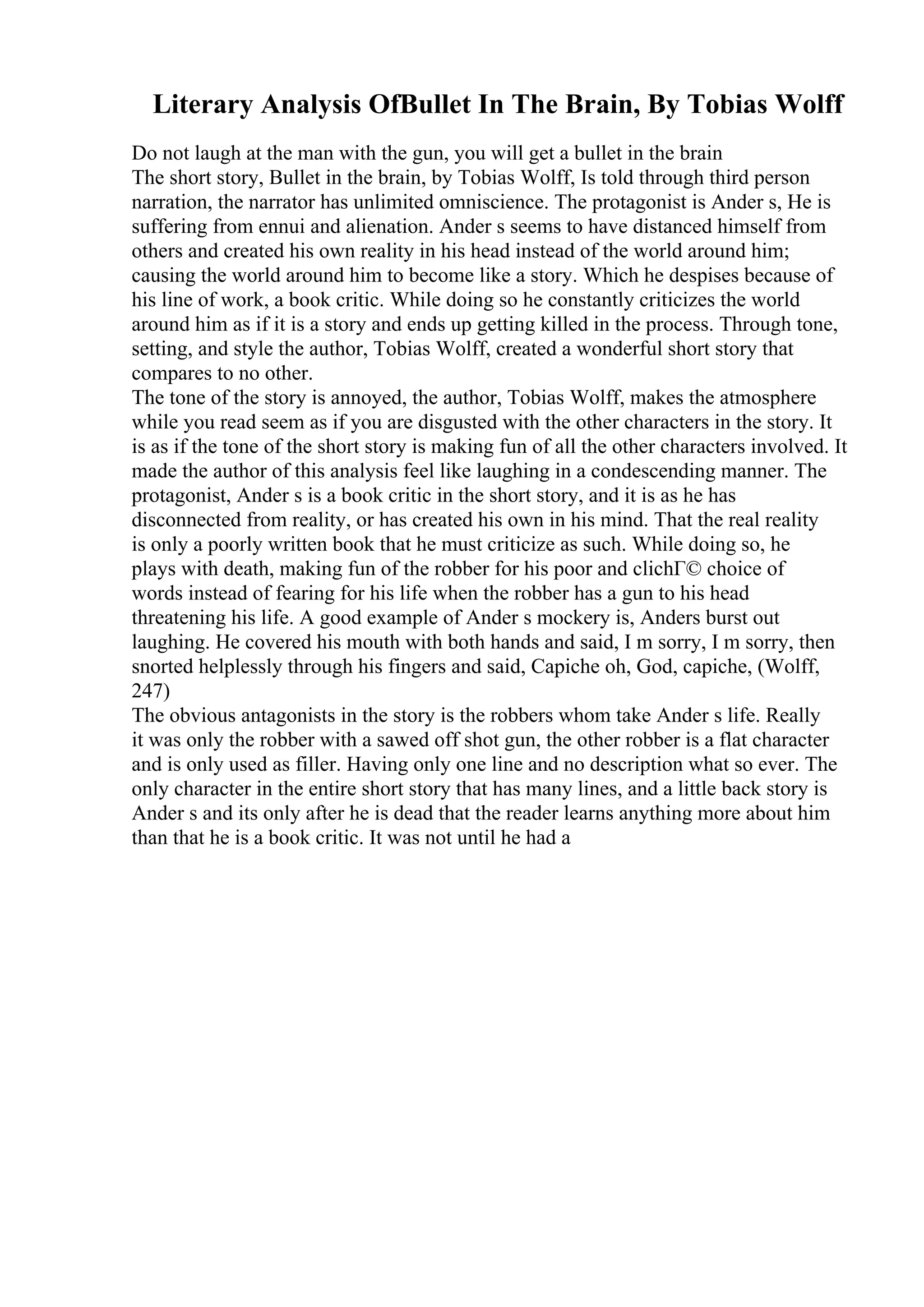 Literary Analysis OfBullet In The Brain, By Tobias Wolff
Do not laugh at the man with the gun, you will get a bullet in the brain
The short story, Bullet in the brain, by Tobias Wolff, Is told through third person
narration, the narrator has unlimited omniscience. The protagonist is Ander s, He is
suffering from ennui and alienation. Ander s seems to have distanced himself from
others and created his own reality in his head instead of the world around him;
causing the world around him to become like a story. Which he despises because of
his line of work, a book critic. While doing so he constantly criticizes the world
around him as if it is a story and ends up getting killed in the process. Through tone,
setting, and style the author, Tobias Wolff, created a wonderful short story that
compares to no other.
The tone of the story is annoyed, the author, Tobias Wolff, makes the atmosphere
while you read seem as if you are disgusted with the other characters in the story. It
is as if the tone of the short story is making fun of all the other characters involved. It
made the author of this analysis feel like laughing in a condescending manner. The
protagonist, Ander s is a book critic in the short story, and it is as he has
disconnected from reality, or has created his own in his mind. That the real reality
is only a poorly written book that he must criticize as such. While doing so, he
plays with death, making fun of the robber for his poor and clichГ© choice of
words instead of fearing for his life when the robber has a gun to his head
threatening his life. A good example of Ander s mockery is, Anders burst out
laughing. He covered his mouth with both hands and said, I m sorry, I m sorry, then
snorted helplessly through his fingers and said, Capiche oh, God, capiche, (Wolff,
247)
The obvious antagonists in the story is the robbers whom take Ander s life. Really
it was only the robber with a sawed off shot gun, the other robber is a flat character
and is only used as filler. Having only one line and no description what so ever. The
only character in the entire short story that has many lines, and a little back story is
Ander s and its only after he is dead that the reader learns anything more about him
than that he is a book critic. It was not until he had a
 