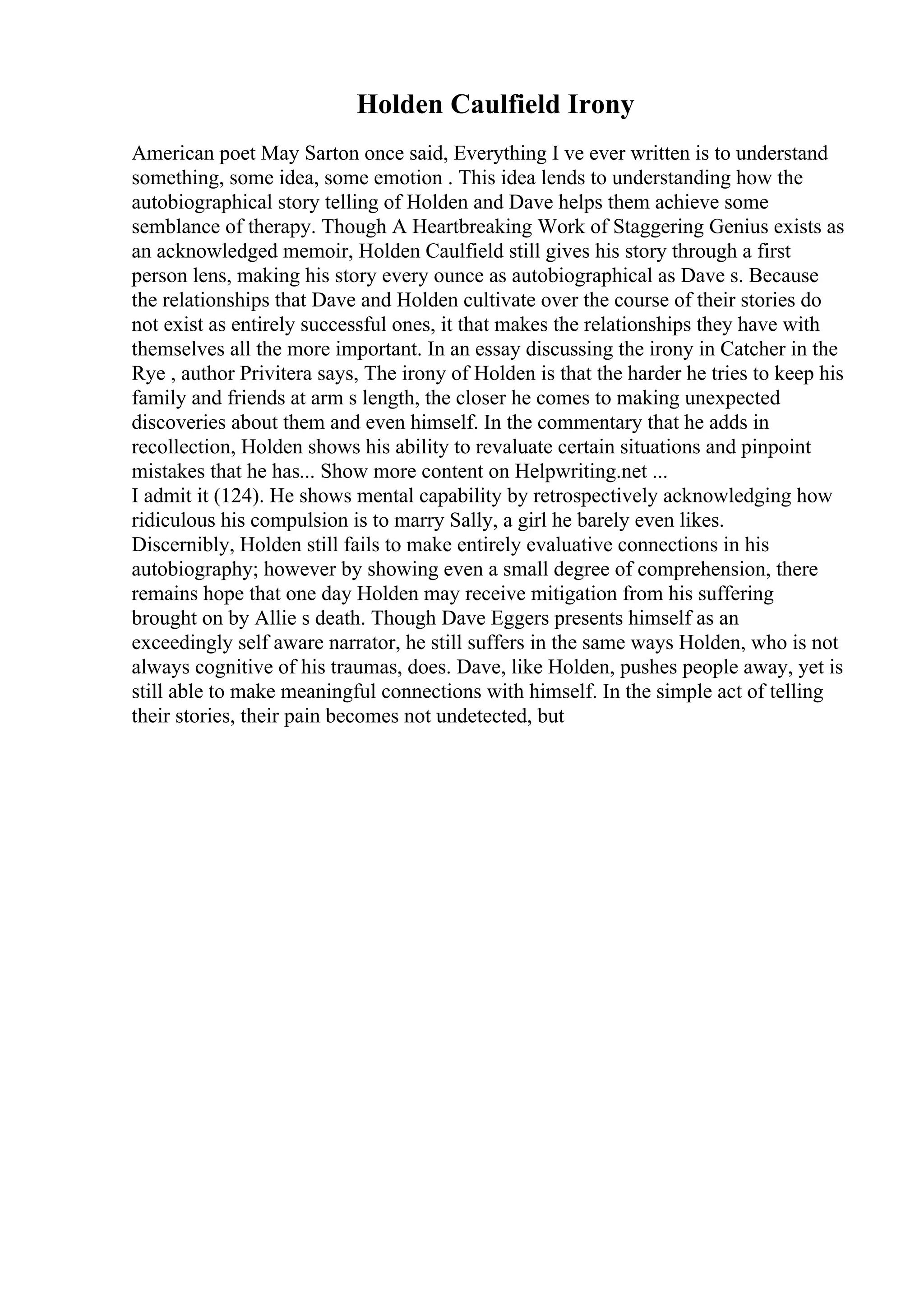 Holden Caulfield Irony
American poet May Sarton once said, Everything I ve ever written is to understand
something, some idea, some emotion . This idea lends to understanding how the
autobiographical story telling of Holden and Dave helps them achieve some
semblance of therapy. Though A Heartbreaking Work of Staggering Genius exists as
an acknowledged memoir, Holden Caulfield still gives his story through a first
person lens, making his story every ounce as autobiographical as Dave s. Because
the relationships that Dave and Holden cultivate over the course of their stories do
not exist as entirely successful ones, it that makes the relationships they have with
themselves all the more important. In an essay discussing the irony in Catcher in the
Rye , author Privitera says, The irony of Holden is that the harder he tries to keep his
family and friends at arm s length, the closer he comes to making unexpected
discoveries about them and even himself. In the commentary that he adds in
recollection, Holden shows his ability to revaluate certain situations and pinpoint
mistakes that he has... Show more content on Helpwriting.net ...
I admit it (124). He shows mental capability by retrospectively acknowledging how
ridiculous his compulsion is to marry Sally, a girl he barely even likes.
Discernibly, Holden still fails to make entirely evaluative connections in his
autobiography; however by showing even a small degree of comprehension, there
remains hope that one day Holden may receive mitigation from his suffering
brought on by Allie s death. Though Dave Eggers presents himself as an
exceedingly self aware narrator, he still suffers in the same ways Holden, who is not
always cognitive of his traumas, does. Dave, like Holden, pushes people away, yet is
still able to make meaningful connections with himself. In the simple act of telling
their stories, their pain becomes not undetected, but
 