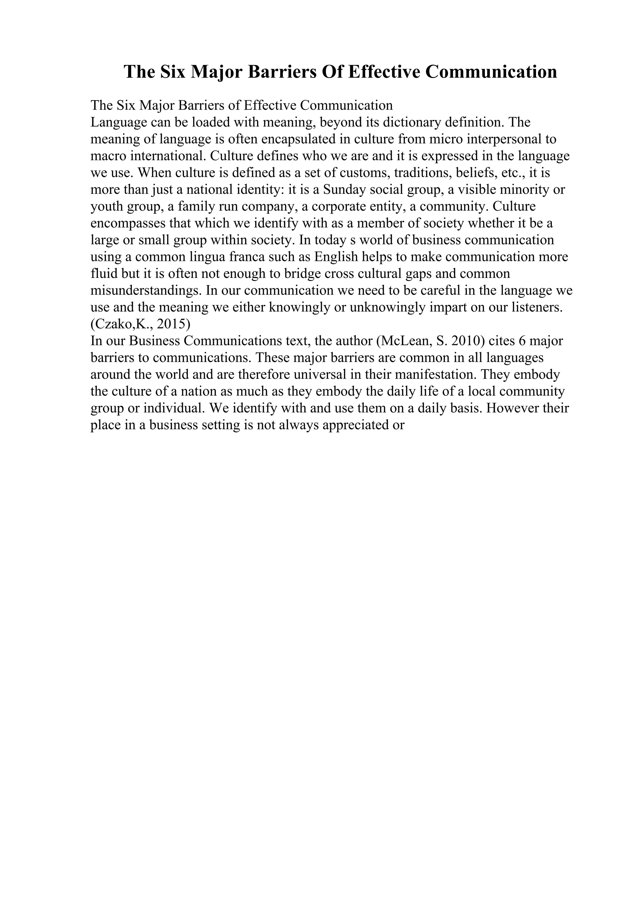 The Six Major Barriers Of Effective Communication
The Six Major Barriers of Effective Communication
Language can be loaded with meaning, beyond its dictionary definition. The
meaning of language is often encapsulated in culture from micro interpersonal to
macro international. Culture defines who we are and it is expressed in the language
we use. When culture is defined as a set of customs, traditions, beliefs, etc., it is
more than just a national identity: it is a Sunday social group, a visible minority or
youth group, a family run company, a corporate entity, a community. Culture
encompasses that which we identify with as a member of society whether it be a
large or small group within society. In today s world of business communication
using a common lingua franca such as English helps to make communication more
fluid but it is often not enough to bridge cross cultural gaps and common
misunderstandings. In our communication we need to be careful in the language we
use and the meaning we either knowingly or unknowingly impart on our listeners.
(Czako,K., 2015)
In our Business Communications text, the author (McLean, S. 2010) cites 6 major
barriers to communications. These major barriers are common in all languages
around the world and are therefore universal in their manifestation. They embody
the culture of a nation as much as they embody the daily life of a local community
group or individual. We identify with and use them on a daily basis. However their
place in a business setting is not always appreciated or
 