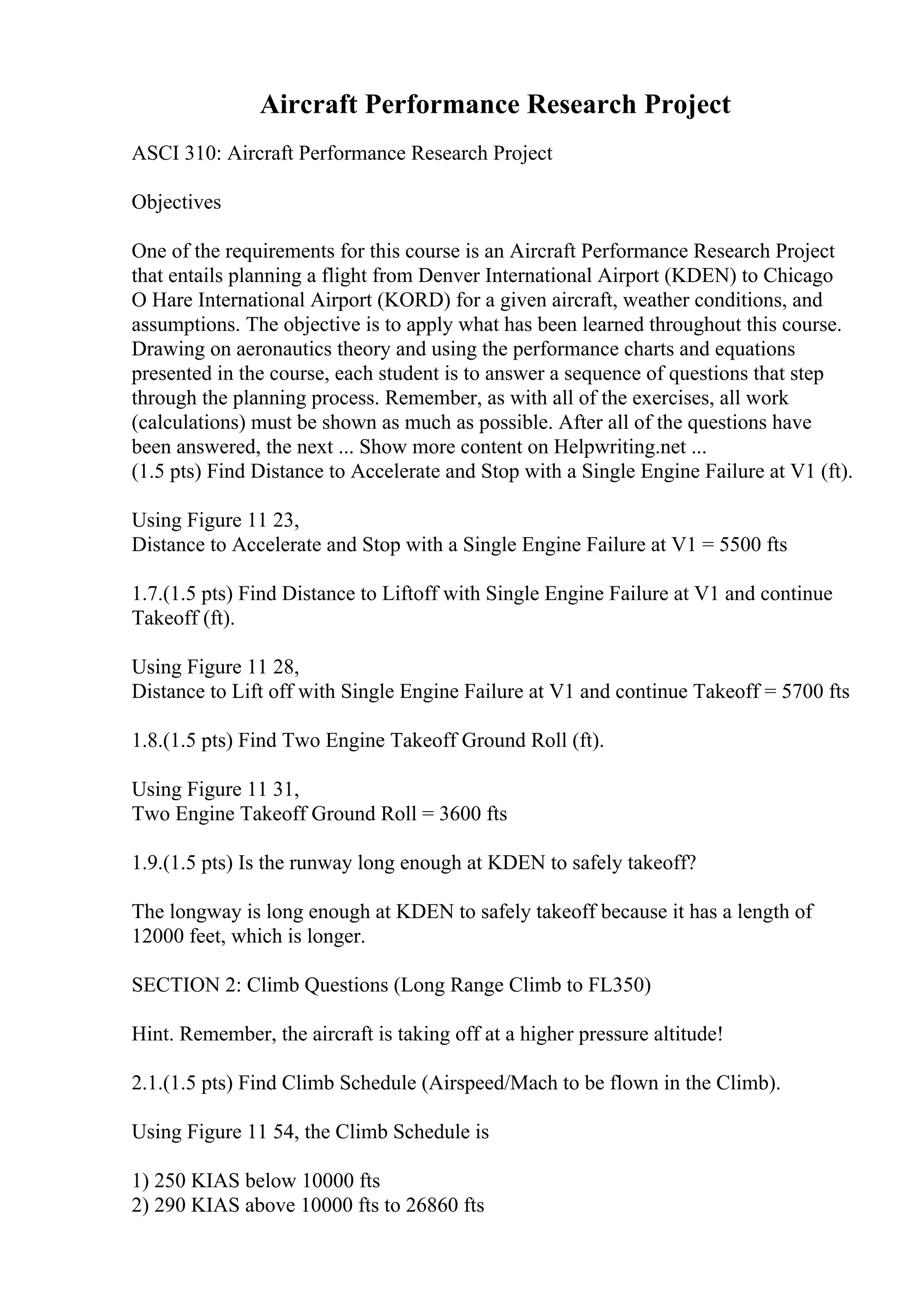 Aircraft Performance Research Project
ASCI 310: Aircraft Performance Research Project
Objectives
One of the requirements for this course is an Aircraft Performance Research Project
that entails planning a flight from Denver International Airport (KDEN) to Chicago
O Hare International Airport (KORD) for a given aircraft, weather conditions, and
assumptions. The objective is to apply what has been learned throughout this course.
Drawing on aeronautics theory and using the performance charts and equations
presented in the course, each student is to answer a sequence of questions that step
through the planning process. Remember, as with all of the exercises, all work
(calculations) must be shown as much as possible. After all of the questions have
been answered, the next ... Show more content on Helpwriting.net ...
(1.5 pts) Find Distance to Accelerate and Stop with a Single Engine Failure at V1 (ft).
Using Figure 11 23,
Distance to Accelerate and Stop with a Single Engine Failure at V1 = 5500 fts
1.7.(1.5 pts) Find Distance to Liftoff with Single Engine Failure at V1 and continue
Takeoff (ft).
Using Figure 11 28,
Distance to Lift off with Single Engine Failure at V1 and continue Takeoff = 5700 fts
1.8.(1.5 pts) Find Two Engine Takeoff Ground Roll (ft).
Using Figure 11 31,
Two Engine Takeoff Ground Roll = 3600 fts
1.9.(1.5 pts) Is the runway long enough at KDEN to safely takeoff?
The longway is long enough at KDEN to safely takeoff because it has a length of
12000 feet, which is longer.
SECTION 2: Climb Questions (Long Range Climb to FL350)
Hint. Remember, the aircraft is taking off at a higher pressure altitude!
2.1.(1.5 pts) Find Climb Schedule (Airspeed/Mach to be flown in the Climb).
Using Figure 11 54, the Climb Schedule is
1) 250 KIAS below 10000 fts
2) 290 KIAS above 10000 fts to 26860 fts
 