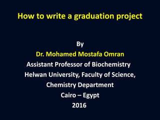 How to write a graduation project
By
Dr. Mohamed Mostafa Omran
Assistant Professor of Biochemistry
Helwan University, Faculty of Science,
Chemistry Department
Cairo – Egypt
2016
 
