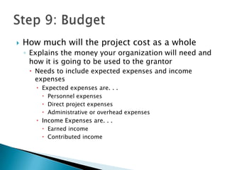    How much will the project cost as a whole
    ◦ Explains the money your organization will need and
      how it is going to be used to the grantor
      Needs to include expected expenses and income
       expenses
        Expected expenses are. . .
          Personnel expenses
          Direct project expenses
          Administrative or overhead expenses
        Income Expenses are. . .
          Earned income
          Contributed income
 