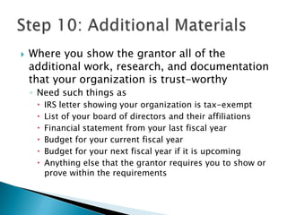    Where you show the grantor all of the
    additional work, research, and documentation
    that your organization is trust-worthy
    ◦ Need such things as
        IRS letter showing your organization is tax-exempt
        List of your board of directors and their affiliations
        Financial statement from your last fiscal year
        Budget for your current fiscal year
        Budget for your next fiscal year if it is upcoming
        Anything else that the grantor requires you to show or
         prove within the requirements
 