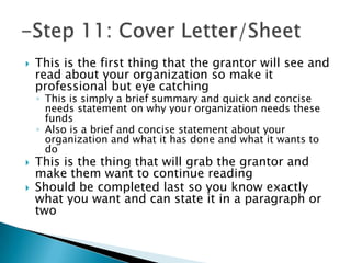    This is the first thing that the grantor will see and
    read about your organization so make it
    professional but eye catching
    ◦ This is simply a brief summary and quick and concise
      needs statement on why your organization needs these
      funds
    ◦ Also is a brief and concise statement about your
      organization and what it has done and what it wants to
      do
   This is the thing that will grab the grantor and
    make them want to continue reading
   Should be completed last so you know exactly
    what you want and can state it in a paragraph or
    two
 