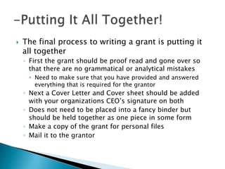    The final process to writing a grant is putting it
    all together
    ◦ First the grant should be proof read and gone over so
      that there are no grammatical or analytical mistakes
      Need to make sure that you have provided and answered
       everything that is required for the grantor
    ◦ Next a Cover Letter and Cover sheet should be added
      with your organizations CEO’s signature on both
    ◦ Does not need to be placed into a fancy binder but
      should be held together as one piece in some form
    ◦ Make a copy of the grant for personal files
    ◦ Mail it to the grantor
 