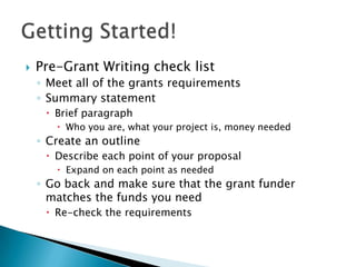    Pre-Grant Writing check list
    ◦ Meet all of the grants requirements
    ◦ Summary statement
      Brief paragraph
        Who you are, what your project is, money needed
    ◦ Create an outline
      Describe each point of your proposal
        Expand on each point as needed
    ◦ Go back and make sure that the grant funder
      matches the funds you need
      Re-check the requirements
 