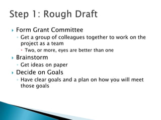    Form Grant Committee
    ◦ Get a group of colleagues together to work on the
      project as a team
      Two, or more, eyes are better than one
   Brainstorm
    ◦ Get ideas on paper
   Decide on Goals
    ◦ Have clear goals and a plan on how you will meet
      those goals
 