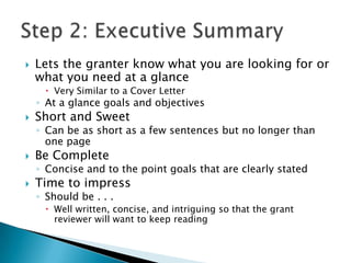    Lets the granter know what you are looking for or
    what you need at a glance
       Very Similar to a Cover Letter
    ◦ At a glance goals and objectives
   Short and Sweet
    ◦ Can be as short as a few sentences but no longer than
      one page
   Be Complete
    ◦ Concise and to the point goals that are clearly stated
   Time to impress
    ◦ Should be . . .
       Well written, concise, and intriguing so that the grant
        reviewer will want to keep reading
 