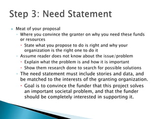    Meat of your proposal
    ◦ Where you convince the granter on why you need these funds
      or resources
       State what you propose to do is right and why your
        organization is the right one to do it
    ◦ Assume reader does not know about the issue/problem
       Explain what the problem is and how it is important
       Show them research done to search for possible solutions
    ◦ The need statement must include stories and data, and
      be matched to the interests of the granting organization.
       Goal is to convince the funder that this project solves
        an important societal problem, and that the funder
        should be completely interested in supporting it.
 