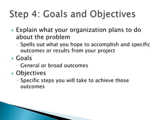    Explain what your organization plans to do
    about the problem
    ◦ Spells out what you hope to accomplish and specific
      outcomes or results from your project
   Goals
    ◦ General or broad outcomes
   Objectives
    ◦ Specific steps you will take to achieve those
      outcomes
 