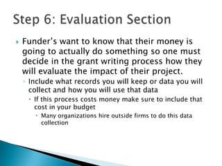    Funder’s want to know that their money is
    going to actually do something so one must
    decide in the grant writing process how they
    will evaluate the impact of their project.
    ◦ Include what records you will keep or data you will
      collect and how you will use that data
      If this process costs money make sure to include that
       cost in your budget
        Many organizations hire outside firms to do this data
         collection
 