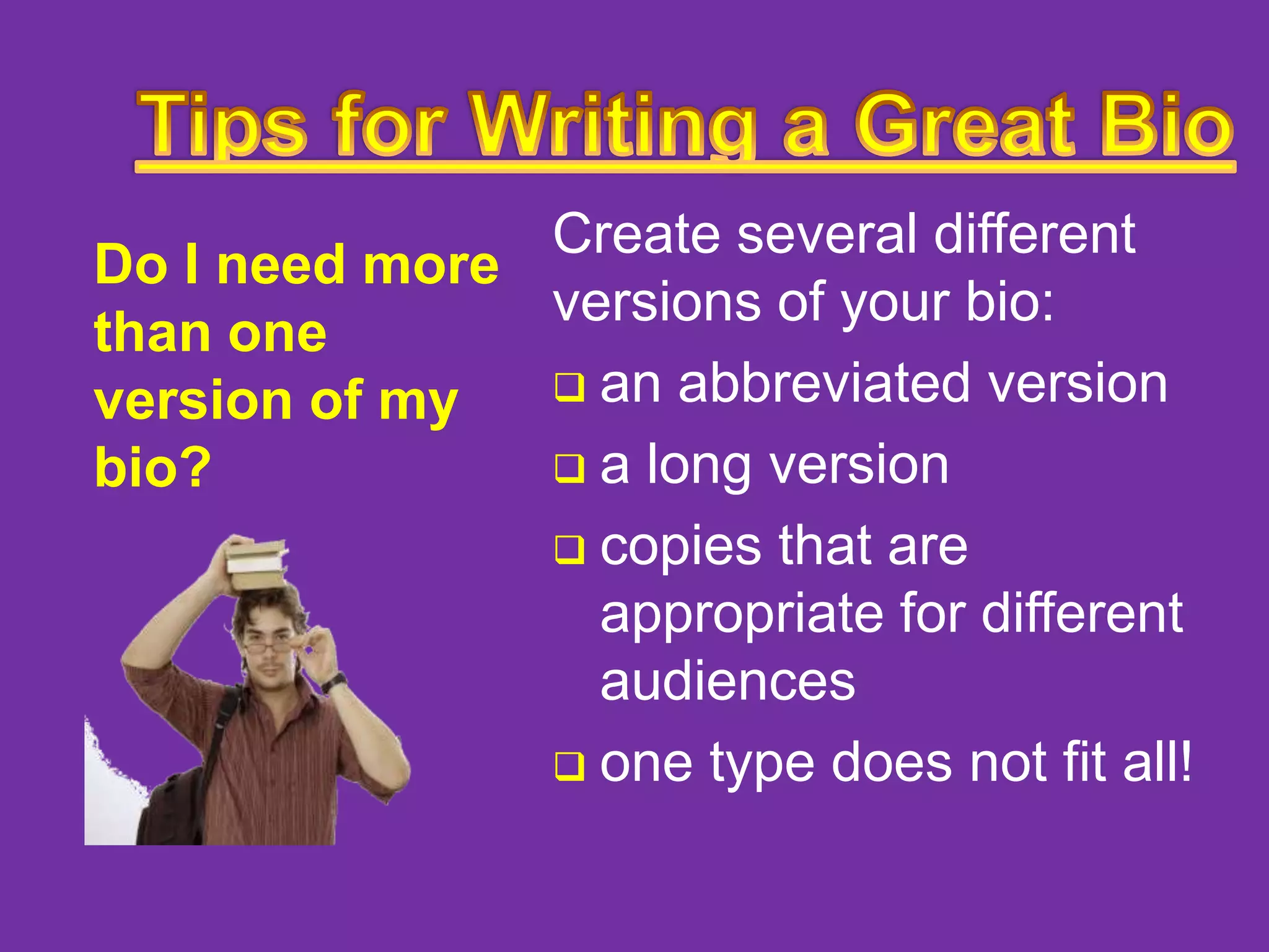 Create several different
Do I need more
versions of your bio:
than one
 an abbreviated version
version of my
 a long version
bio?
 copies that are
appropriate for different
audiences
 one type does not fit all!

 