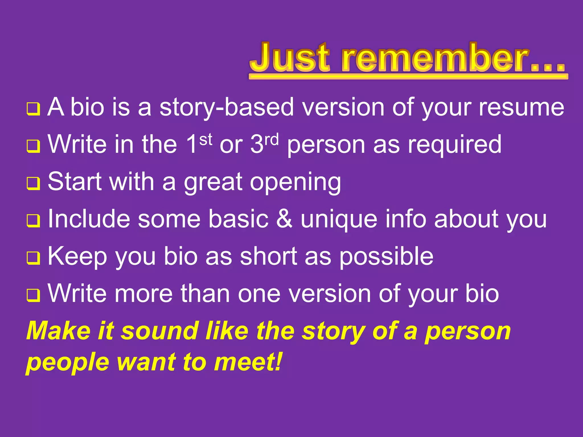 A bio is a story-based version of your resume
 Write in the 1st or 3rd person as required
 Start with a great opening
 Include some basic & unique info about you
 Keep you bio as short as possible
 Write more than one version of your bio
Make it sound like the story of a person
people want to meet!


 