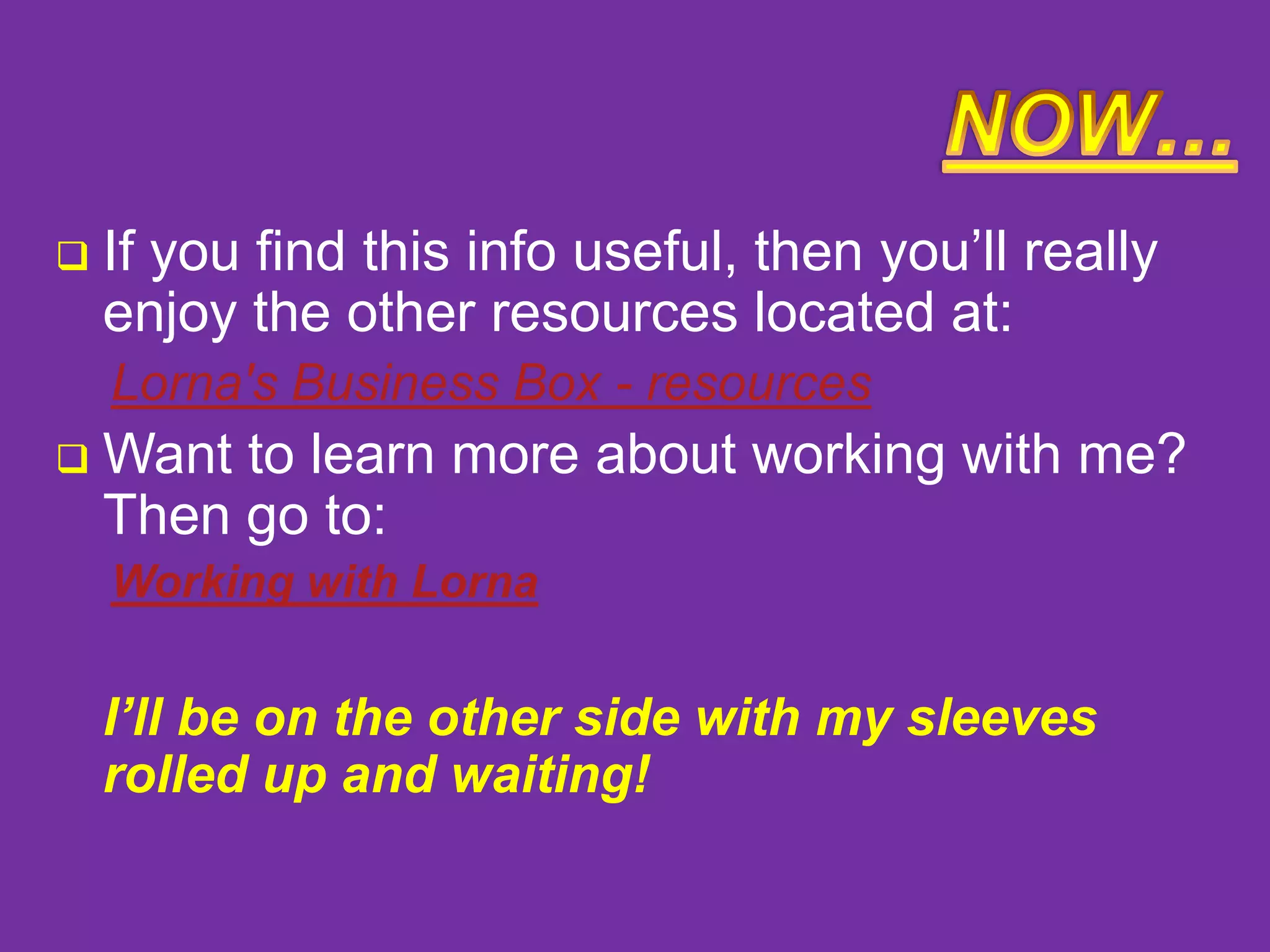 

If you find this info useful, then you’ll really
enjoy the other resources located at:
Lorna's Business Box - resources



Want to learn more about working with me?
Then go to:
Working with Lorna

I’ll be on the other side with my sleeves
rolled up and waiting!

 