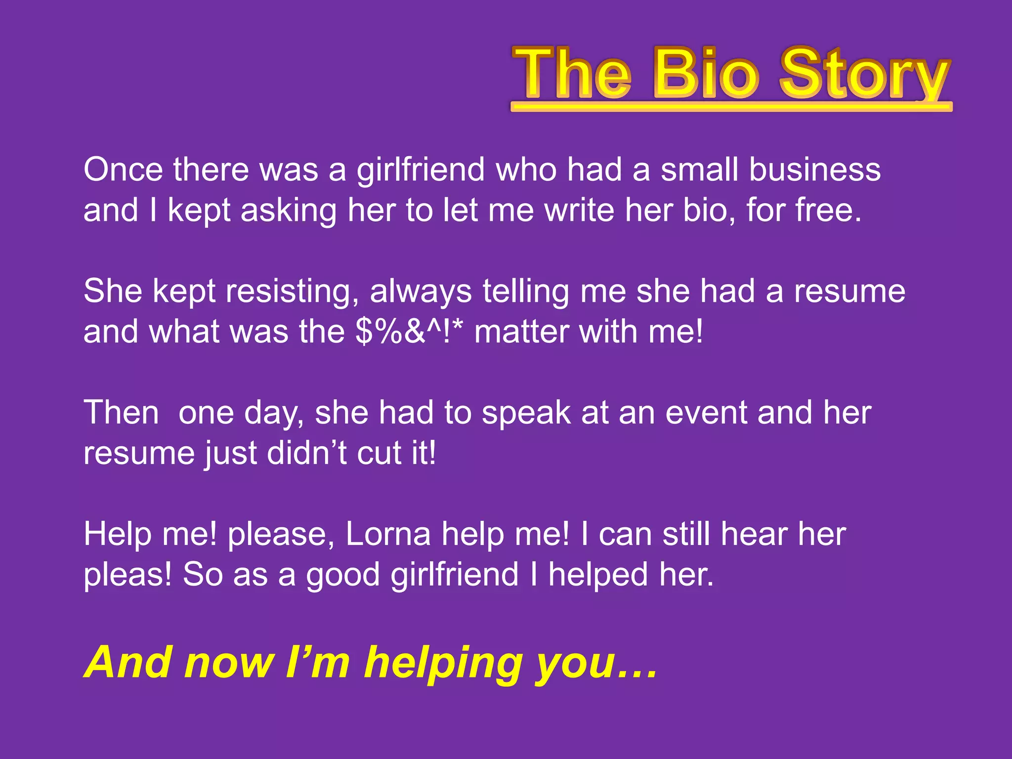 Once there was a girlfriend who had a small business
and I kept asking her to let me write her bio, for free.
She kept resisting, always telling me she had a resume
and what was the $%&^!* matter with me!
Then one day, she had to speak at an event and her
resume just didn’t cut it!

Help me! please, Lorna help me! I can still hear her
pleas! So as a good girlfriend I helped her.

And now I’m helping you…

 