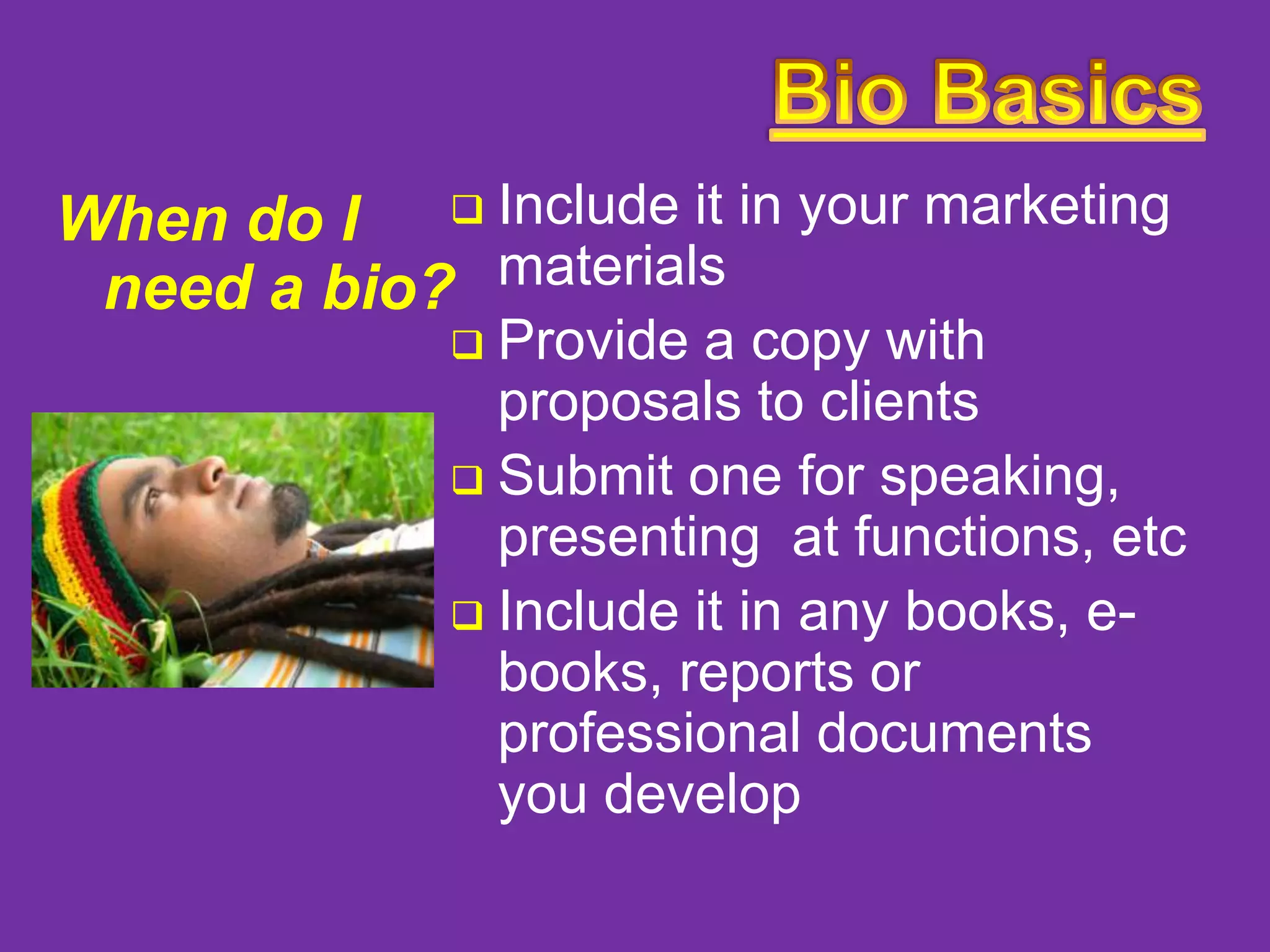 When do I  Include it in your marketing
need a bio? materials

Provide a copy with
proposals to clients
 Submit one for speaking,
presenting at functions, etc
 Include it in any books, ebooks, reports or
professional documents
you develop


 
