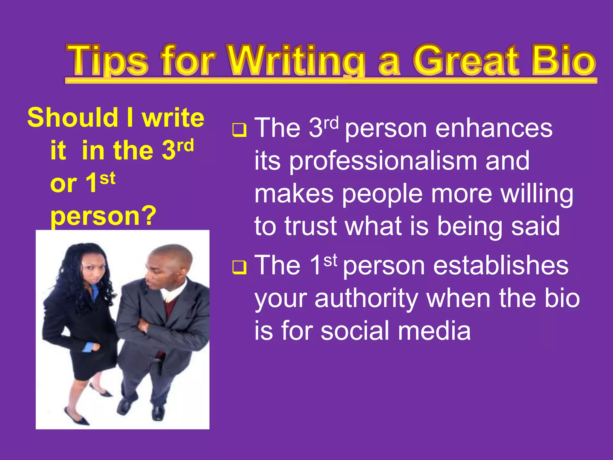 Should I write
it in the 3rd
or 1st
person?

The 3rd person enhances
its professionalism and
makes people more willing
to trust what is being said
 The 1st person establishes
your authority when the bio
is for social media


 