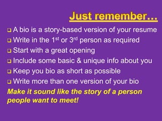 A bio is a story-based version of your resume
 Write in the 1st or 3rd person as required
 Start with a great opening
 Include some basic & unique info about you
 Keep you bio as short as possible
 Write more than one version of your bio
Make it sound like the story of a person
people want to meet!


 