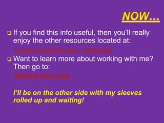 

If you find this info useful, then you’ll really
enjoy the other resources located at:
Lorna's Business Box - resources



Want to learn more about working with me?
Then go to:
Working with Lorna

I’ll be on the other side with my sleeves
rolled up and waiting!

 