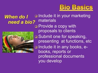When do I  Include it in your marketing
need a bio? materials

Provide a copy with
proposals to clients
 Submit one for speaking,
presenting at functions, etc
 Include it in any books, ebooks, reports or
professional documents
you develop


 