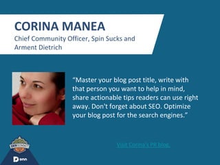 “
CORINA MANEA
Chief Community Officer, Spin Sucks and
Arment Dietrich
“Master your blog post title, write with
that person you want to help in mind,
share actionable tips readers can use right
away. Don't forget about SEO. Optimize
your blog post for the search engines.”
Visit Corina's PR blog.
 