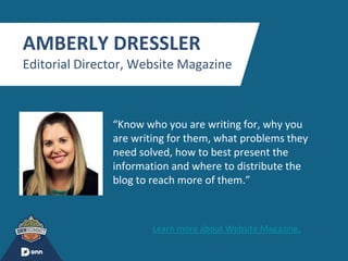 “
AMBERLY DRESSLER
Editorial Director, Website Magazine
“Know who you are writing for, why you
are writing for them, what problems they
need solved, how to best present the
information and where to distribute the
blog to reach more of them.”
Learn more about Website Magazine.
 