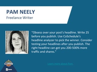 “
PAM NEELY
Freelance Writer
“Obsess over your post's headline. Write 25
before you publish. Use CoSchedule's
headline analyzer to pick the winner. Consider
testing your headlines after you publish. The
right headline can get you 200-500% more
traffic and shares.”
Learn more about Pam.
 