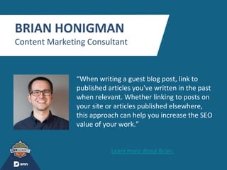 “
BRIAN HONIGMAN
Content Marketing Consultant
“When writing a guest blog post, link to
published articles you've written in the past
when relevant. Whether linking to posts on
your site or articles published elsewhere,
this approach can help you increase the SEO
value of your work.”
Learn more about Brian.
 