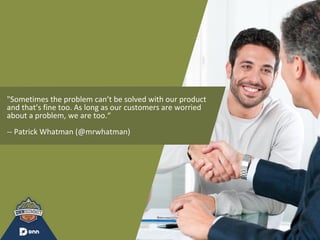 "Sometimes the problem can’t be solved with our product
and that’s fine too. As long as our customers are worried
about a problem, we are too.“
-- Patrick Whatman (@mrwhatman)
 
