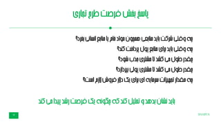 SHABTA18
‫تجاری‬‫طرح‬‫فرصت‬‫بخش‬‫پاسخ‬
‫بخرد؟‬‫نی‬‫ا‬‫نس‬‫ا‬‫بع‬‫ا‬‫من‬‫یا‬‫خام‬‫مواد‬‫همچون‬‫بعی‬‫ا‬‫من‬‫باید‬‫شرکت‬‫وقتی‬‫چه‬
‫کند؟‬‫پرداخت‬‫پول‬‫بع‬‫ا‬‫من‬‫برای‬‫باید‬‫وقتی‬‫چه‬
‫شود؟‬‫جذب‬‫مشتری‬‫تا‬‫کشد‬‫می‬‫طول‬‫چقدر‬
‫بپردازد؟‬‫لی‬‫و‬‫پ‬‫مشتری‬‫تا‬‫کشد‬‫می‬‫طول‬‫چقدر‬
‫الزم‬‫فروش‬‫دالر‬‫یک‬‫برای‬‫ای‬‫سرمایه‬‫تجهیزات‬‫مقدار‬‫چه‬‫است؟‬
‫می‬‫پیدا‬‫رشد‬‫فرصت‬‫یک‬‫چگونه‬‫که‬‫کند‬‫تحلیل‬‫و‬‫بدهد‬‫نشان‬‫باید‬‫کن‬‫د‬
 
