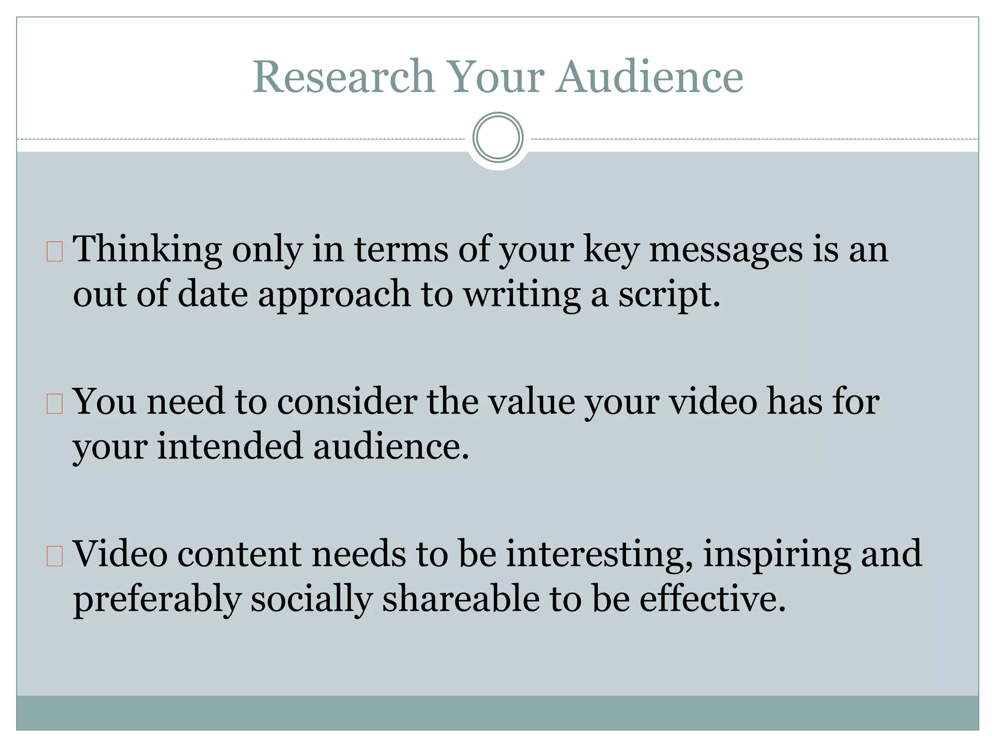 Research Your Audience
Thinking only in terms of your key messages is an
out of date approach to writing a script.
You need to consider the value your video has for
your intended audience.
Video content needs to be interesting, inspiring and
preferably socially shareable to be effective.
 