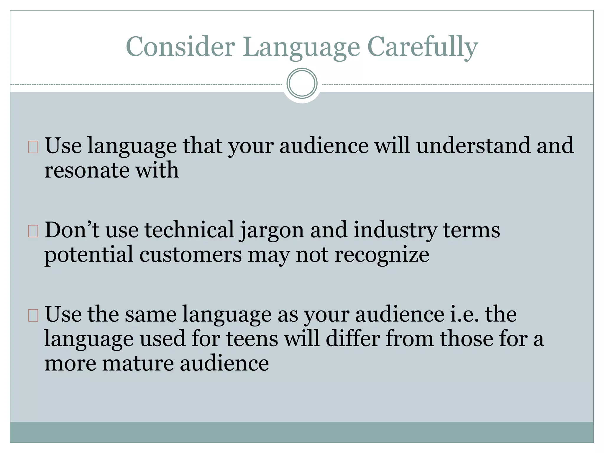 Consider Language Carefully
Use language that your audience will understand and
resonate with
Don’t use technical jargon and industry terms
potential customers may not recognize
Use the same language as your audience i.e. the
language used for teens will differ from those for a
more mature audience
 